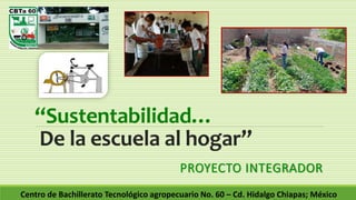 “Sustentabilidad…
De la escuela al hogar”
PROYECTO INTEGRADOR
Centro de Bachillerato Tecnológico agropecuario No. 60 – Cd. Hidalgo Chiapas; México
 