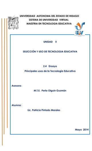 UNIVERSIDAD AUTONOMA DEL ESTADO DE HIDAGO
SISTEMA DE UNIVERSIDAD VIRTUAL
MAESTRIA EN TECNOLOGIA EDUCATIVA
UNIDAD II
SELECCIÓN Y USO DE TECNOLOGIA EDUCATIVA
2.4 Ensayo
Principales usos de la Tecnología Educativa
Asesora:
M.T.E. Perla Olguín Guzmán
Alumna:
Lic. Patricia Pintado Morales
Mayo 2014
 