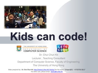 Dr. Chui Chun Kit
Lecturer , Teaching Consultant
Department of Computer Science, Faculty of Engineering
The University of Hong Kong
Kids can code!
Slides prepared by - Dr. Chui Chun Kit, http://www.cs.hku.hk/~ckchui/ for the event “寫Apps編程：ICT教學新潮流”
For other uses, please email : ckchui@cs.hku.hk
 