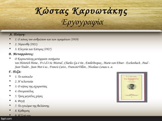 Κώστας Καρυωτάκης
Εργογραφία
 Α. Ποίηση:
• 1. Ο πόνος του ανθρώπου και των πραμάτων (1919)
• 2. Νηπενθή (1921)
• 3. Ελεγεία και Σάτιρες (1927)  
Β. Μεταφράσεις:
• Ο Καρυωτάκης μετέφρασε ποιήματα
του Heinrich Heine , Fr é d é ric Mistral , Charles Gu é rin , EmileDespax , Marie von Ebner - Eschenbach , Paul - 
Jean Toulet , Jean Mor é as , Francis Carco , FrancoisVillon , Nicolaus Lenau κ. α.
Γ. Πεζά:
• 1. Το καύκαλο
• 2. Η τελευταία
• 3. Ο κήπος της αχαριστίας
• 4. Ονειροπόλος
• 5. Τρεις μεγάλες χάρες
• 6. Φυγή
• 7. Το εγκώμιο της θαλάσσης
• 8. Κάθαρσις
• 9. Η ζωή του
 