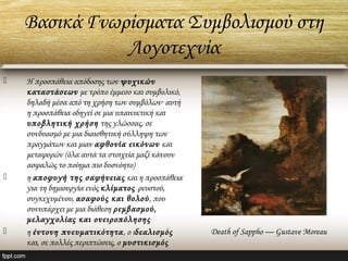Βασικά Γνωρίσματα Συμβολισμού στη
Λογοτεχνία
 H προσπάθεια απόδοσης των ψυχικών
καταστάσεων με τρόπο έμμεσο και συμβολικό,
δηλαδή μέσα από τη χρήση των συμβόλων· αυτή
η προσπάθεια οδηγεί σε μια υπαινικτική και
υποβλητική χρήση της γλώσσας, σε
συνδυασμό με μια διαισθητική σύλληψη των
πραγμάτων και μιαν αφθονία εικόνων και
μεταφορών (όλα αυτά τα στοιχεία μαζί κάνουν
ασφαλώς το ποίημα πιο δυσνόητο)
 η αποφυγή της σαφήνειας και η προσπάθεια
για τη δημιουργία ενός κλίματος ρευστού,
συγκεχυμένου, ασαφούς και θολού, που
συνυπάρχει με μια διάθεση ρεμβασμού,
μελαγχολίας και ονειροπόλησης
 η έντονη πνευματικότητα, ο ιδεαλισμός
και, σε πολλές περιπτώσεις, ο μυστικισμός
Death of Sappho — Gustave Moreau
 