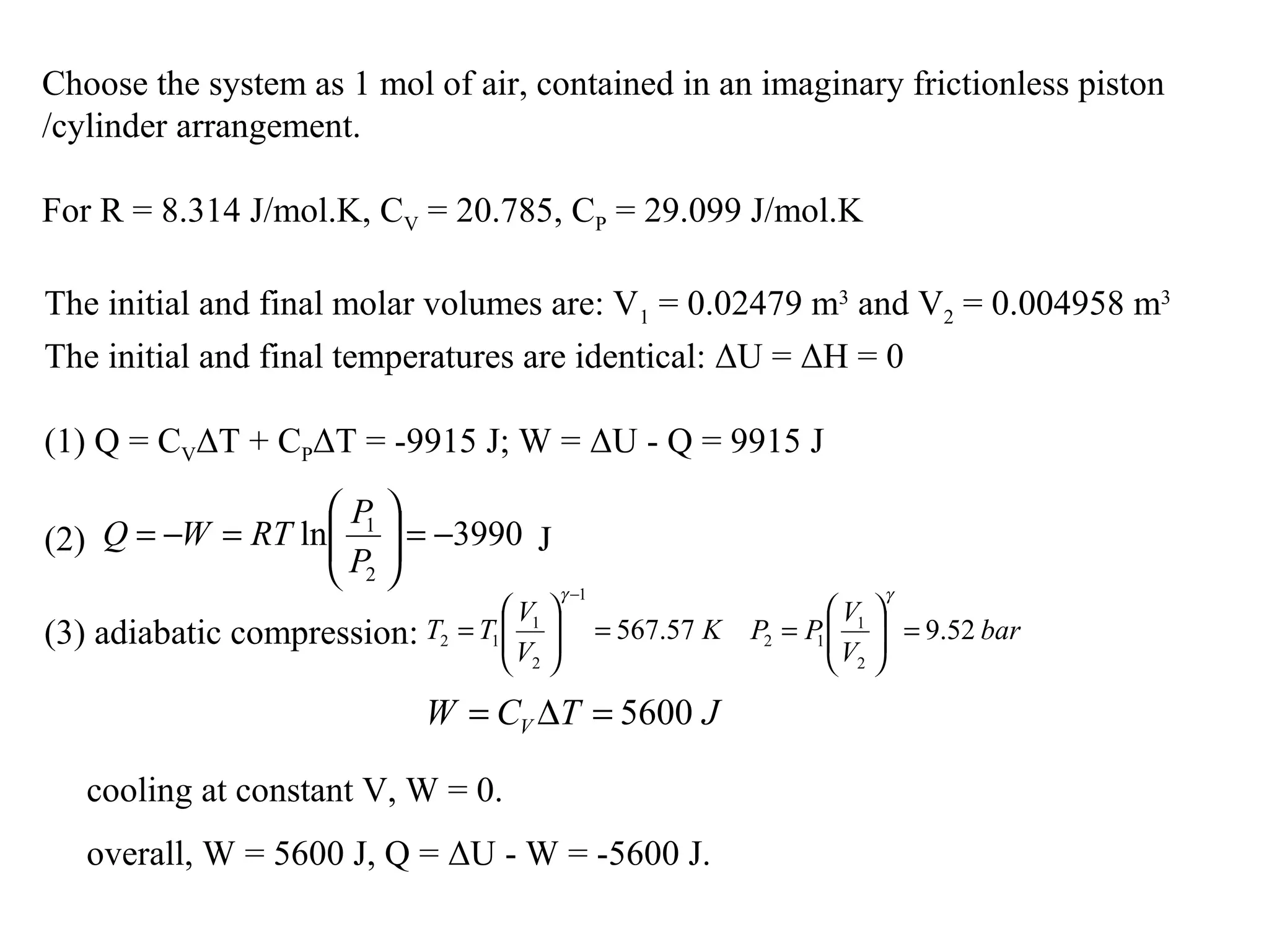 Choose the system as 1 mol of air, contained in an imaginary frictionless piston
/cylinder arrangement.
For R = 8.314 J/mol.K, CV = 20.785, CP = 29.099 J/mol.K
The initial and final molar volumes are: V1 = 0.02479 m3
and V2 = 0.004958 m3
The initial and final temperatures are identical: ΔU = ΔH = 0
(1) Q = CVΔT + CPΔT = -9915 J; W = ΔU - Q = 9915 J
(2) J3990ln
2
1
−=





=−=
P
P
RTWQ
(3) adiabatic compression: K
V
V
TT 57.567
1
2
1
12 =





=
−γ
bar
V
V
PP 52.9
2
1
12 =





=
γ
JTCW V 5600=∆=
cooling at constant V, W = 0.
overall, W = 5600 J, Q = ΔU - W = -5600 J.
 