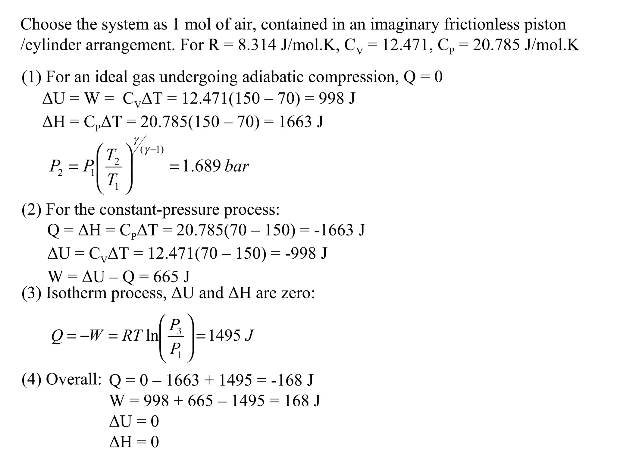 Choose the system as 1 mol of air, contained in an imaginary frictionless piston
/cylinder arrangement. For R = 8.314 J/mol.K, CV = 12.471, CP = 20.785 J/mol.K
(1) For an ideal gas undergoing adiabatic compression, Q = 0
ΔU = W = CVΔT = 12.471(150 – 70) = 998 J
ΔH = CPΔT = 20.785(150 – 70) = 1663 J
(2) For the constant-pressure process:
(3) Isotherm process, ΔU and ΔH are zero:
J
P
P
RTWQ 1495ln
1
3
=





=−=
bar
T
T
PP 689.1
)1(
1
2
12 =





=
−γ
γ
Q = ΔH = CPΔT = 20.785(70 – 150) = -1663 J
ΔU = CVΔT = 12.471(70 – 150) = -998 J
W = ΔU – Q = 665 J
Q = 0 – 1663 + 1495 = -168 J
W = 998 + 665 – 1495 = 168 J
ΔU = 0
ΔH = 0
(4) Overall:
 