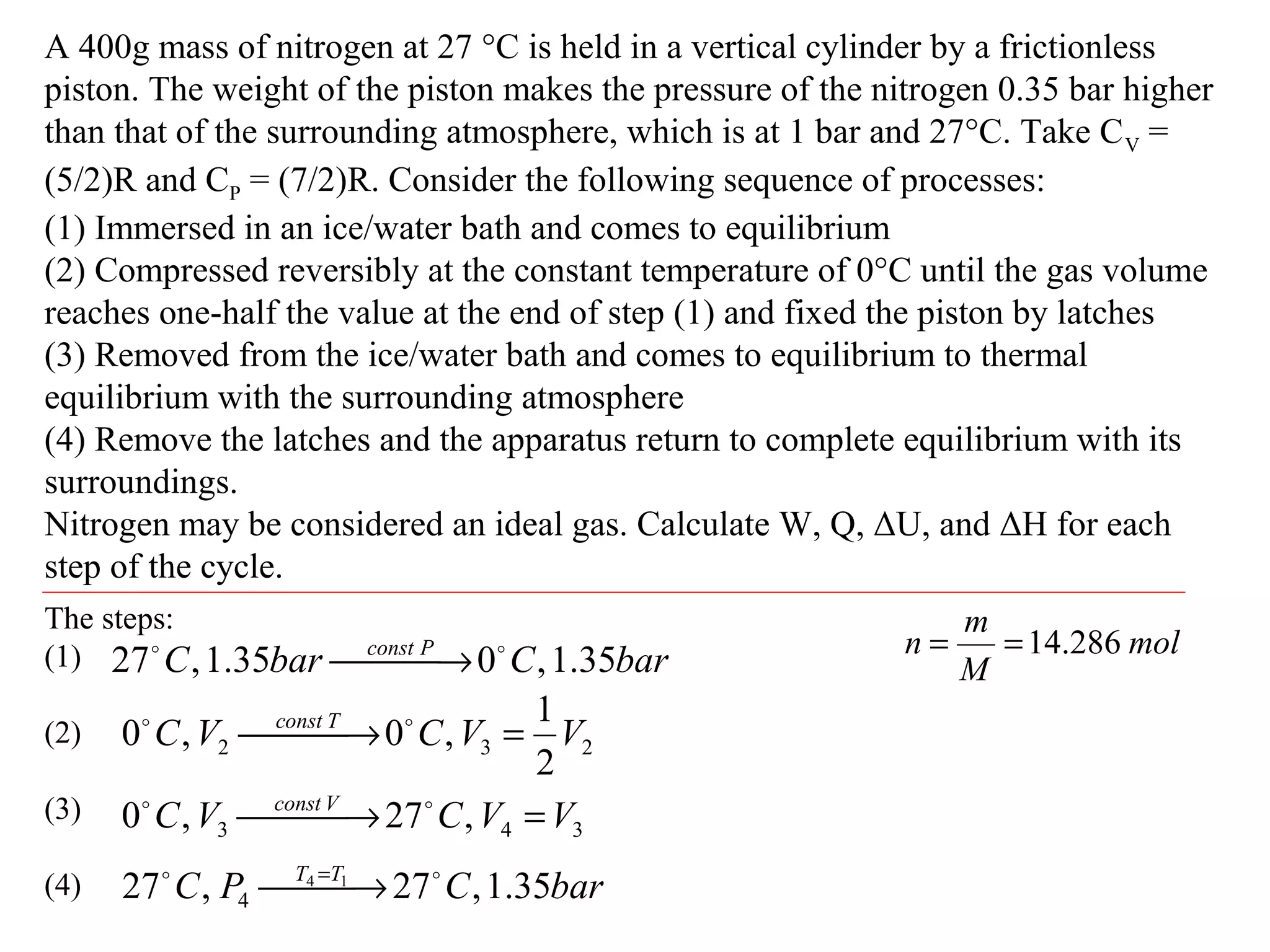 A 400g mass of nitrogen at 27 °C is held in a vertical cylinder by a frictionless
piston. The weight of the piston makes the pressure of the nitrogen 0.35 bar higher
than that of the surrounding atmosphere, which is at 1 bar and 27°C. Take CV =
(5/2)R and CP = (7/2)R. Consider the following sequence of processes:
(1) Immersed in an ice/water bath and comes to equilibrium
(2) Compressed reversibly at the constant temperature of 0°C until the gas volume
reaches one-half the value at the end of step (1) and fixed the piston by latches
(3) Removed from the ice/water bath and comes to equilibrium to thermal
equilibrium with the surrounding atmosphere
(4) Remove the latches and the apparatus return to complete equilibrium with its
surroundings.
Nitrogen may be considered an ideal gas. Calculate W, Q, ΔU, and ΔH for each
step of the cycle.
The steps:
(1)
(2)
(3)
(4)
barCbarC Pconst
35.1,035.1,27 
 →
232
2
1
,0,0 VVCVC Tconst
= → 
343 ,27,0 VVCVC Vconst
= → 
barCPC TT
35.1,27,27 14
4

 → =
mol
M
m
n 286.14==
 