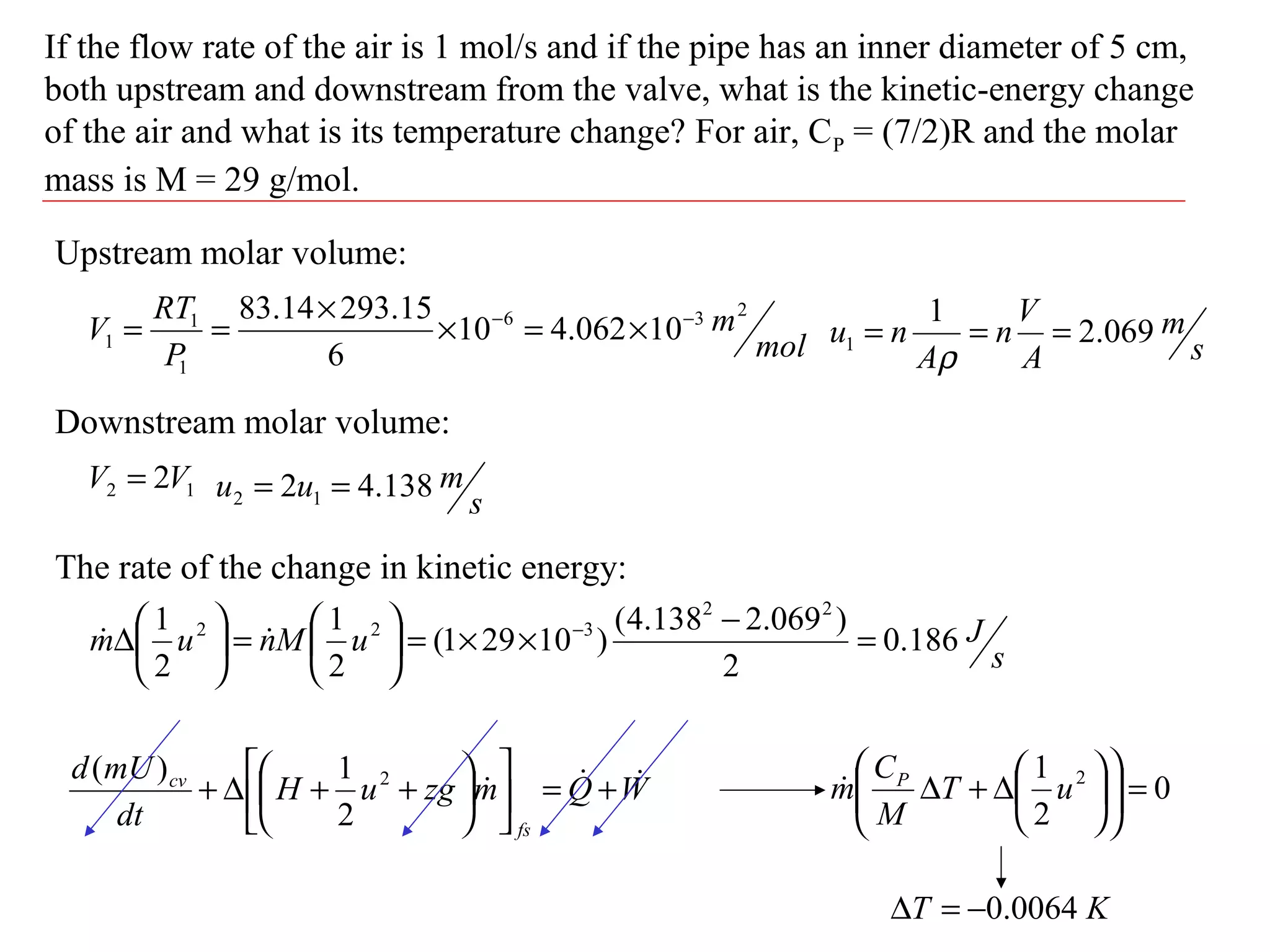 If the flow rate of the air is 1 mol/s and if the pipe has an inner diameter of 5 cm,
both upstream and downstream from the valve, what is the kinetic-energy change
of the air and what is its temperature change? For air, CP = (7/2)R and the molar
mass is M = 29 g/mol.
WQmzguH
dt
mUd
fs
cv  +=











++∆+ 2
2
1)(
Upstream molar volume:
mol
m
P
RT
V
236
1
1
1 10062.410
6
15.29314.83 −−
×=×
×
==
s
m
A
V
n
A
nu 069.2
1
1 ===
ρ
Downstream molar volume:
12 2VV =
s
muu 138.42 12 ==
The rate of the change in kinetic energy:
s
JuMnum 186.0
2
)069.2138.4(
)10291(
2
1
2
1 22
322
=
−
××=





=





∆ −

0
2
1 2
=











∆+∆ uT
M
C
m P

KT 0064.0−=∆
 