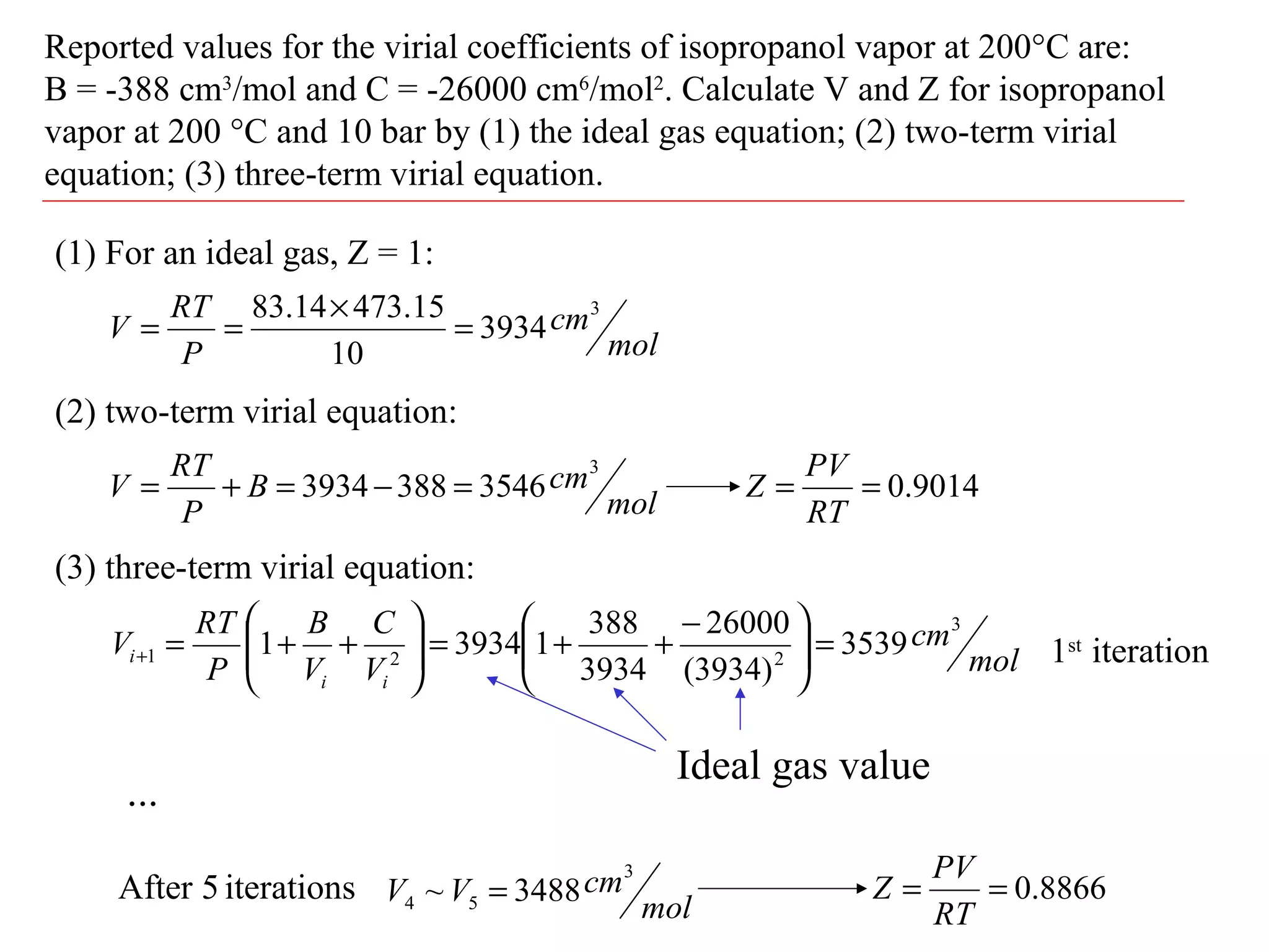 Reported values for the virial coefficients of isopropanol vapor at 200°C are:
B = -388 cm3
/mol and C = -26000 cm6
/mol2
. Calculate V and Z for isopropanol
vapor at 200 °C and 10 bar by (1) the ideal gas equation; (2) two-term virial
equation; (3) three-term virial equation.
(1) For an ideal gas, Z = 1:
mol
cm
P
RT
V
3
3934
10
15.47314.83
=
×
==
(2) two-term virial equation:
(3) three-term virial equation:
mol
cmB
P
RT
V
3
35463883934 =−=+= 9014.0==
RT
PV
Z
mol
cm
V
C
V
B
P
RT
V
ii
i
3
221 3539
)3934(
26000
3934
388
139341 =




 −
++=





++=+
Ideal gas value
1st
iteration
...
After 5 iterations
mol
cmVV
3
54 3488~ = 8866.0==
RT
PV
Z
 