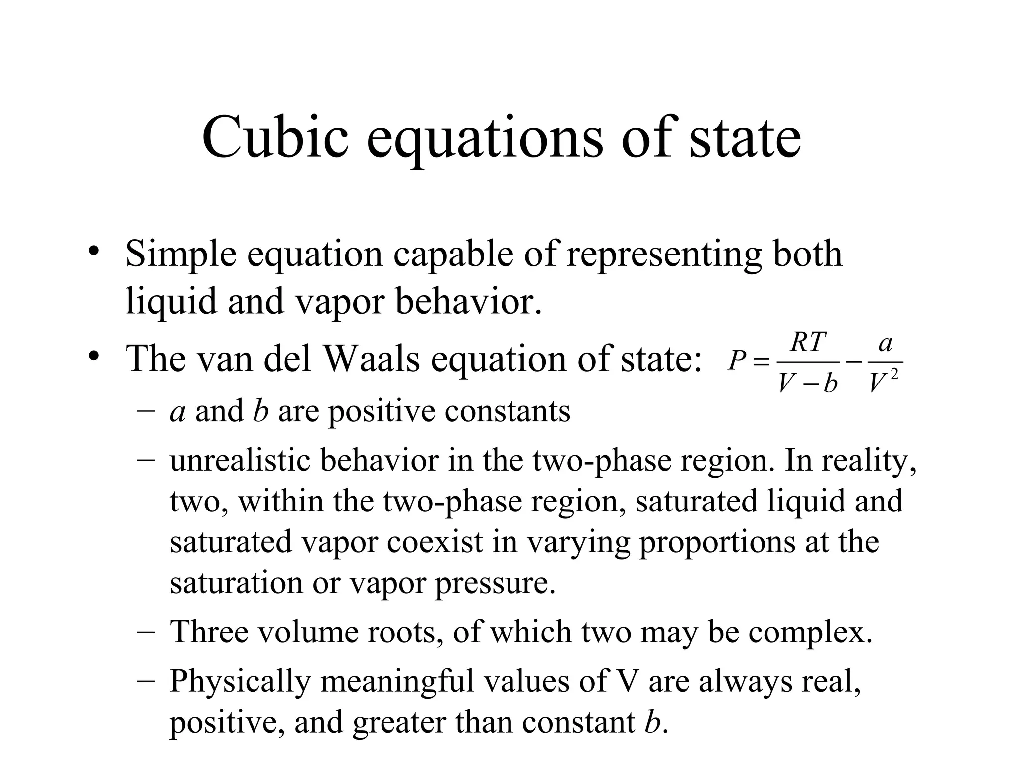 Cubic equations of state
• Simple equation capable of representing both
liquid and vapor behavior.
• The van del Waals equation of state:
– a and b are positive constants
– unrealistic behavior in the two-phase region. In reality,
two, within the two-phase region, saturated liquid and
saturated vapor coexist in varying proportions at the
saturation or vapor pressure.
– Three volume roots, of which two may be complex.
– Physically meaningful values of V are always real,
positive, and greater than constant b.
2
V
a
bV
RT
P −
−
=
 