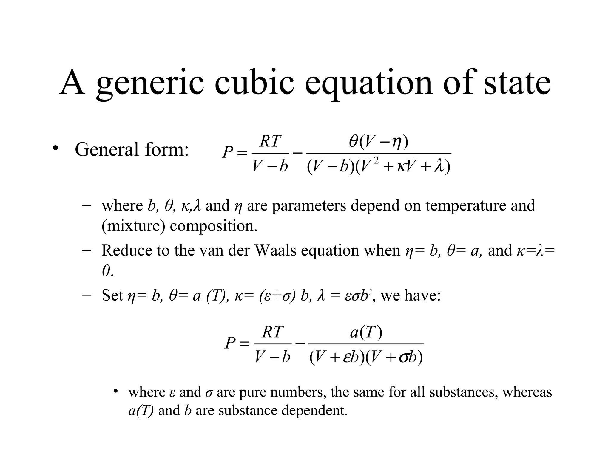 A generic cubic equation of state
• General form:
– where b, θ, κ,λ and η are parameters depend on temperature and
(mixture) composition.
– Reduce to the van der Waals equation when η= b, θ= a, and κ=λ=
0.
– Set η= b, θ= a (T), κ= (ε+σ) b, λ = εσb2
, we have:
• where ε and σ are pure numbers, the same for all substances, whereas
a(T) and b are substance dependent.
))((
)(
2
λκ
ηθ
++−
−
−
−
=
VVbV
V
bV
RT
P
))((
)(
bVbV
Ta
bV
RT
P
σε ++
−
−
=
 