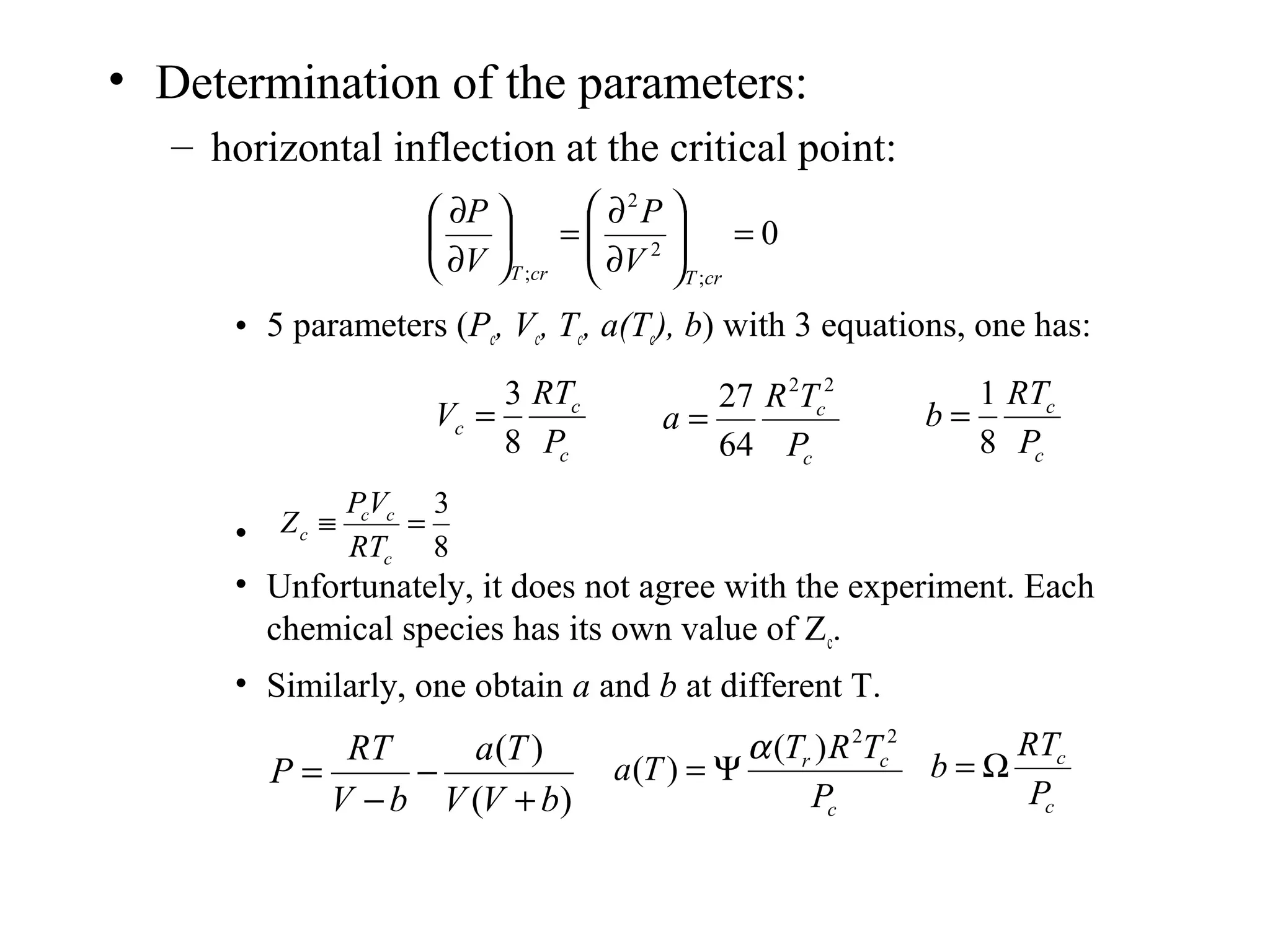 • Determination of the parameters:
– horizontal inflection at the critical point:
• 5 parameters (Pc, Vc, Tc, a(Tc), b) with 3 equations, one has:
•
• Unfortunately, it does not agree with the experiment. Each
chemical species has its own value of Zc.
• Similarly, one obtain a and b at different T.
0
;
2
2
;
=





∂
∂
=





∂
∂
crTcrT V
P
V
P
c
c
c
P
RT
V
8
3
=
c
c
P
TR
a
22
64
27
=
c
c
P
RT
b
8
1
=
8
3
=≡
c
cc
c
RT
VP
Z
)(
)(
bVV
Ta
bV
RT
P
+
−
−
=
c
cr
P
TRT
Ta
22
)(
)(
α
Ψ=
c
c
P
RT
b Ω=
 