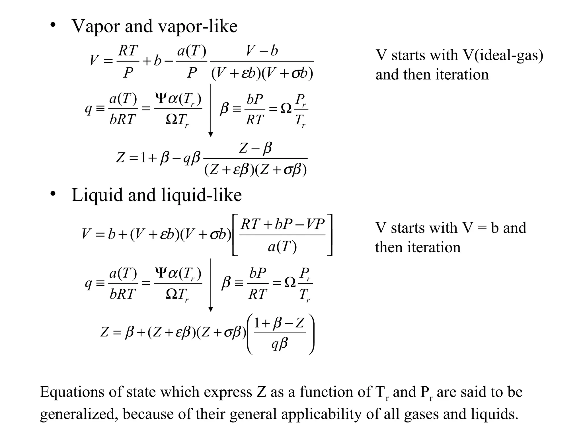 • Vapor and vapor-like
• Liquid and liquid-like
))((
)(
bVbV
bV
P
Ta
b
P
RT
V
σε ++
−
−+=
))((
1
σβεβ
β
ββ
++
−
−+=
ZZ
Z
qZ
r
r
T
P
RT
bP
Ω=≡β
r
r
T
T
bRT
Ta
q
Ω
Ψ
=≡
)()( α





 −+
+++=
)(
))((
Ta
VPbPRT
bVbVbV σε





 −+
+++=
β
β
σβεββ
q
Z
ZZZ
1
))((
r
r
T
P
RT
bP
Ω=≡β
r
r
T
T
bRT
Ta
q
Ω
Ψ
=≡
)()( α
V starts with V(ideal-gas)
and then iteration
V starts with V = b and
then iteration
Equations of state which express Z as a function of Tr and Pr are said to be
generalized, because of their general applicability of all gases and liquids.
 