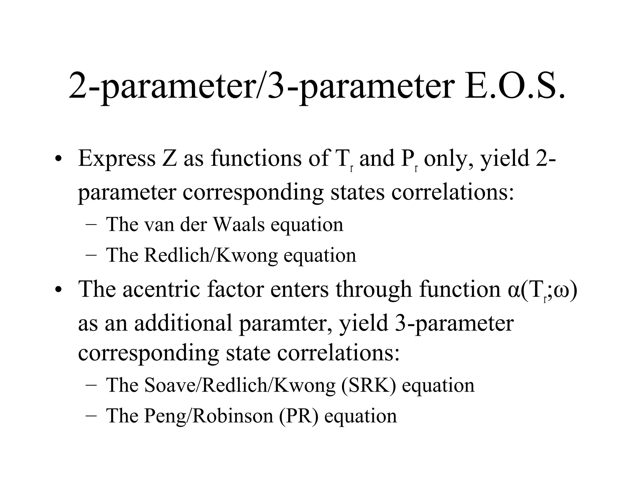 2-parameter/3-parameter E.O.S.
• Express Z as functions of Tr and Pr only, yield 2-
parameter corresponding states correlations:
– The van der Waals equation
– The Redlich/Kwong equation
• The acentric factor enters through function α(Tr;ω)
as an additional paramter, yield 3-parameter
corresponding state correlations:
– The Soave/Redlich/Kwong (SRK) equation
– The Peng/Robinson (PR) equation
 