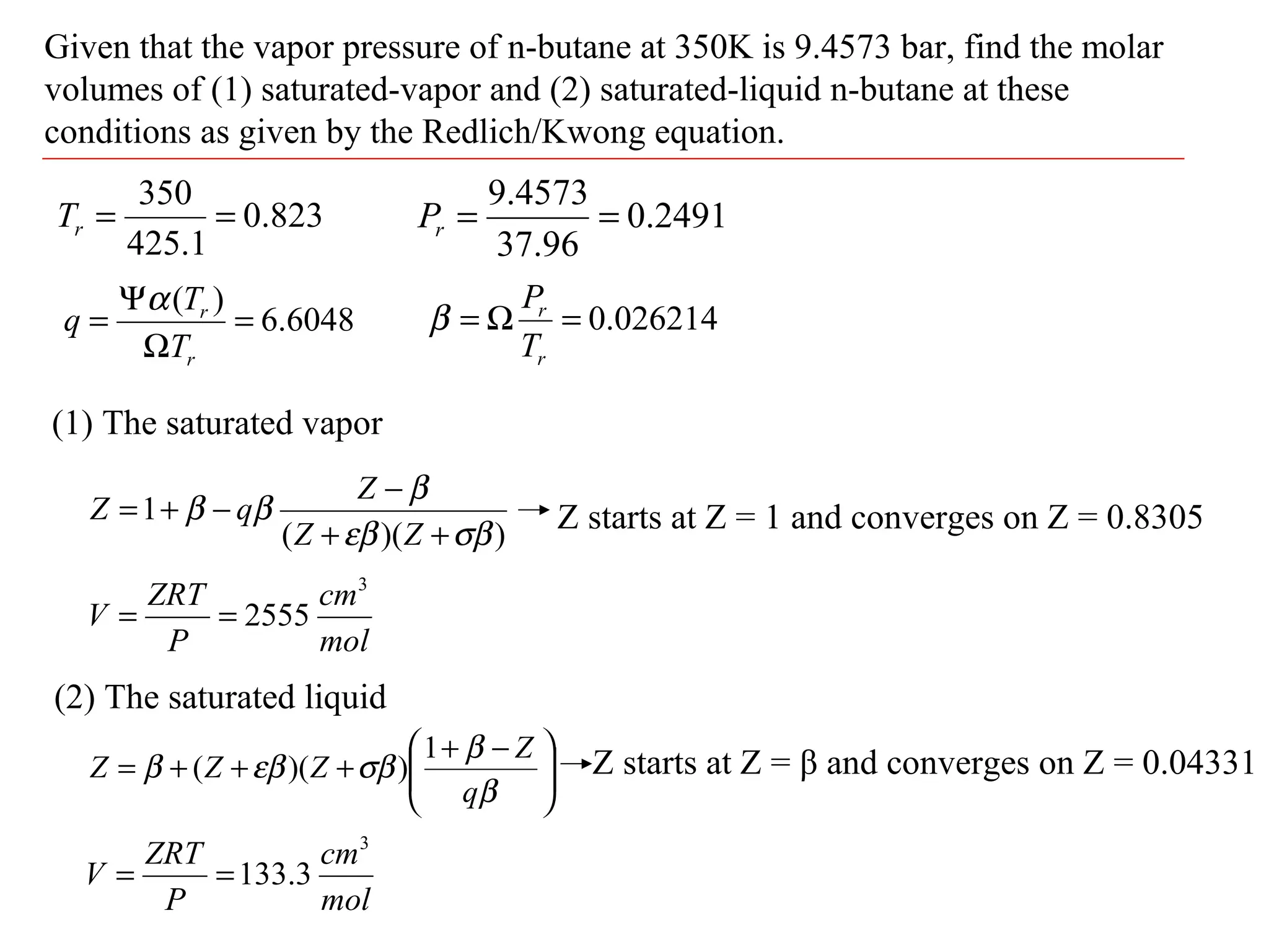 Given that the vapor pressure of n-butane at 350K is 9.4573 bar, find the molar
volumes of (1) saturated-vapor and (2) saturated-liquid n-butane at these
conditions as given by the Redlich/Kwong equation.
823.0
1.425
350
==rT 2491.0
96.37
4573.9
==rP
6048.6
)(
=
Ω
Ψ
=
r
r
T
T
q
α
026214.0=Ω=
r
r
T
P
β
(1) The saturated vapor
))((
1
σβεβ
β
ββ
++
−
−+=
ZZ
Z
qZ Z starts at Z = 1 and converges on Z = 0.8305
mol
cm
P
ZRT
V
3
2555==
(2) The saturated liquid





 −+
+++=
β
β
σβεββ
q
Z
ZZZ
1
))(( Z starts at Z = β and converges on Z = 0.04331
mol
cm
P
ZRT
V
3
3.133==
 