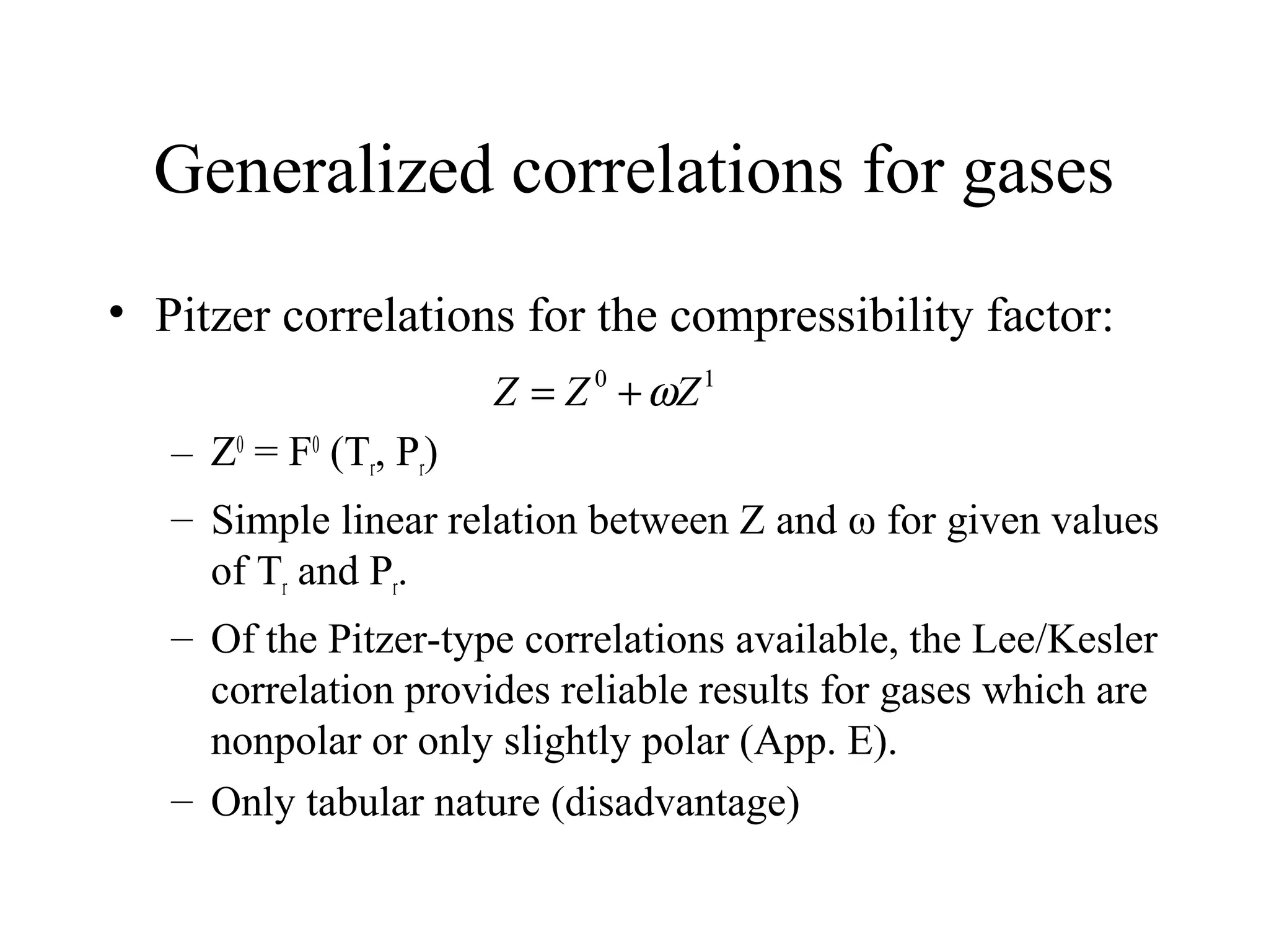 Generalized correlations for gases
• Pitzer correlations for the compressibility factor:
– Z0
= F0
(Tr, Pr)
– Simple linear relation between Z and ω for given values
of Tr and Pr.
– Of the Pitzer-type correlations available, the Lee/Kesler
correlation provides reliable results for gases which are
nonpolar or only slightly polar (App. E).
– Only tabular nature (disadvantage)
10
ZZZ ω+=
 