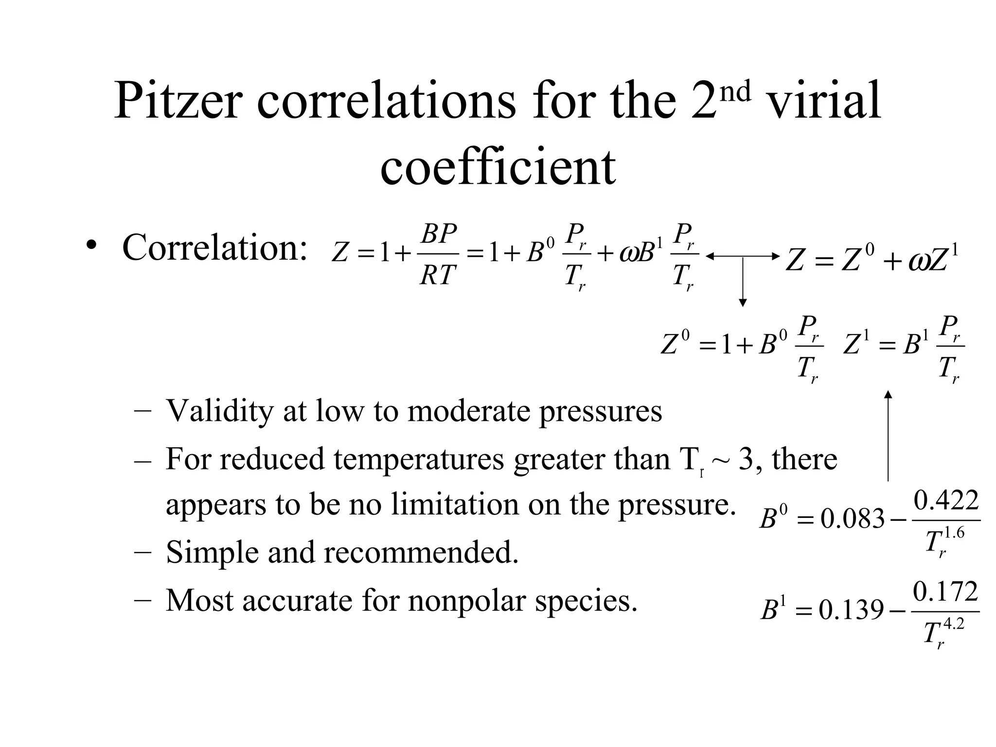 Pitzer correlations for the 2nd
virial
coefficient
• Correlation:
– Validity at low to moderate pressures
– For reduced temperatures greater than Tr ~ 3, there
appears to be no limitation on the pressure.
– Simple and recommended.
– Most accurate for nonpolar species.
r
r
r
r
T
P
B
T
P
B
RT
BP
Z 10
11 ω++=+= 10
ZZZ ω+=
r
r
T
P
BZ 00
1+=
r
r
T
P
BZ 11
=
6.1
0 422.0
083.0
rT
B −=
2.4
1 172.0
139.0
rT
B −=
 