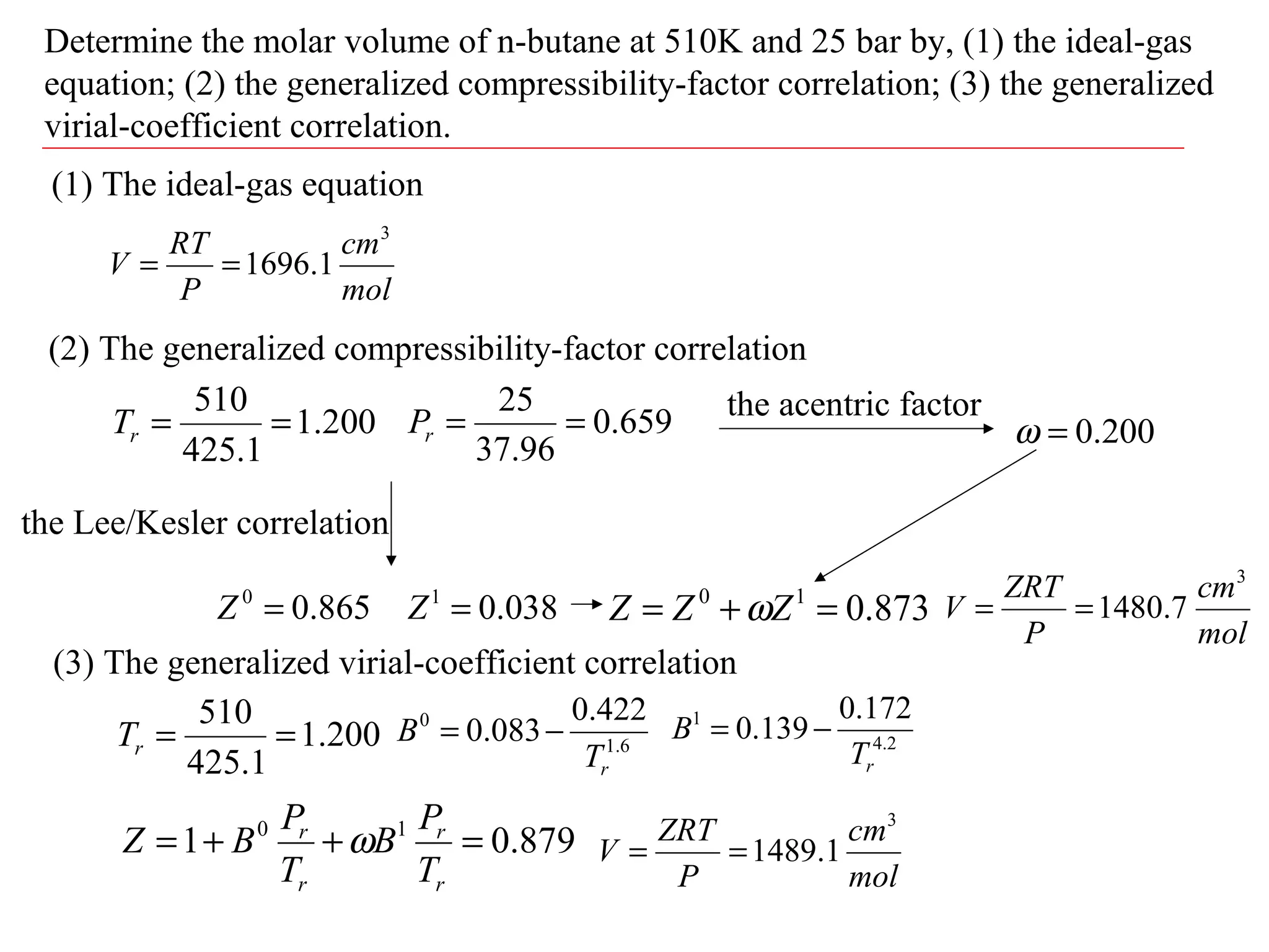 Determine the molar volume of n-butane at 510K and 25 bar by, (1) the ideal-gas
equation; (2) the generalized compressibility-factor correlation; (3) the generalized
virial-coefficient correlation.
(1) The ideal-gas equation
mol
cm
P
RT
V
3
1.1696==
(2) The generalized compressibility-factor correlation
200.1
1.425
510
==rT 659.0
96.37
25
==rP
the Lee/Kesler correlation
865.00
=Z 038.01
=Z
the acentric factor
200.0=ω
873.010
=+= ZZZ ω
mol
cm
P
ZRT
V
3
7.1480==
(3) The generalized virial-coefficient correlation
200.1
1.425
510
==rT 6.1
0 422.0
083.0
rT
B −= 2.4
1 172.0
139.0
rT
B −=
879.01 10
=++=
r
r
r
r
T
P
B
T
P
BZ ω
mol
cm
P
ZRT
V
3
1.1489==
 
