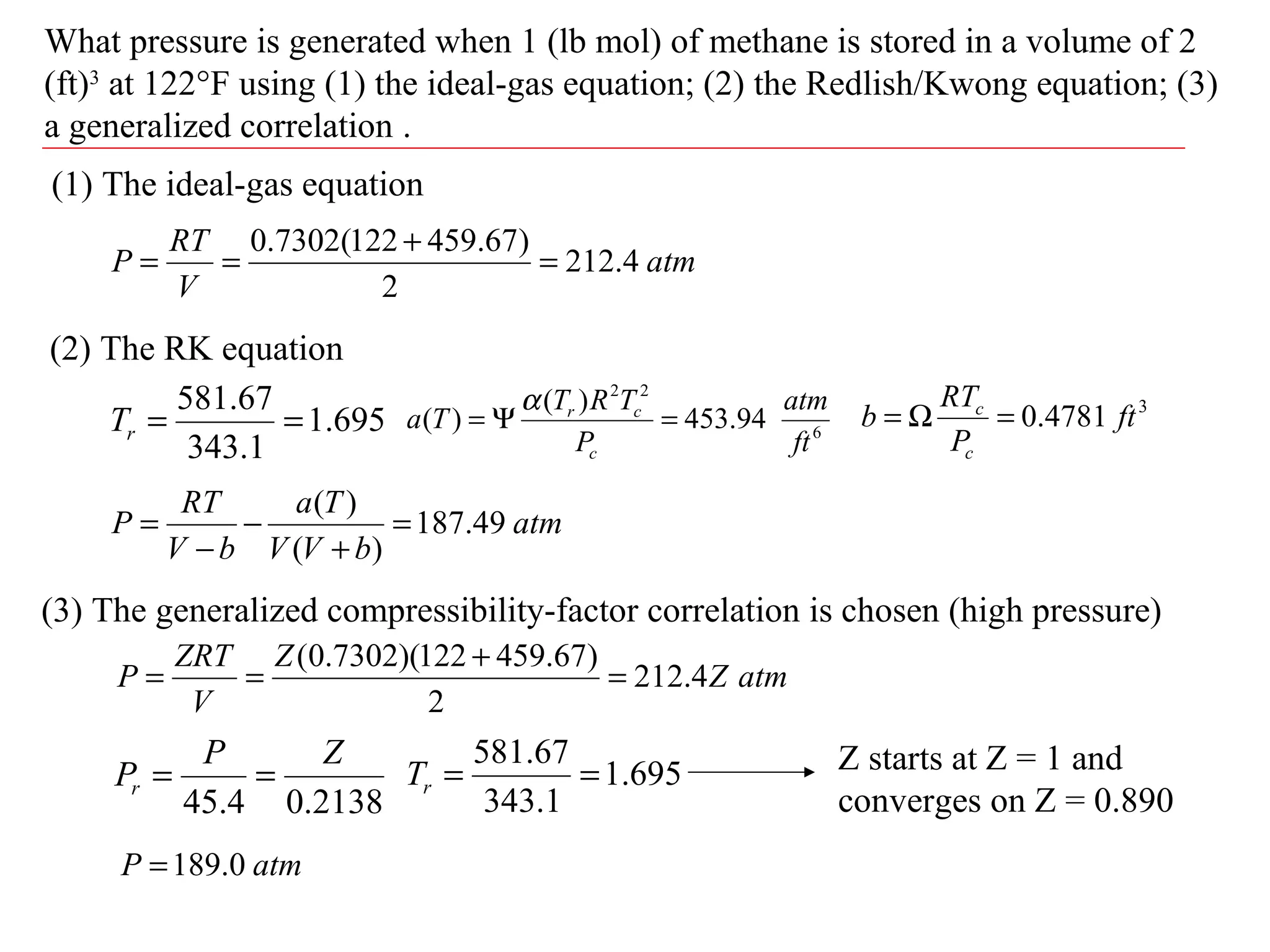 What pressure is generated when 1 (lb mol) of methane is stored in a volume of 2
(ft)3
at 122°F using (1) the ideal-gas equation; (2) the Redlish/Kwong equation; (3)
a generalized correlation .
(1) The ideal-gas equation
atm
V
RT
P 4.212
2
)67.459122(7302.0
=
+
==
(2) The RK equation
695.1
1.343
67.581
==rT
2138.04.45
ZP
Pr ==
atm
bVV
Ta
bV
RT
P 49.187
)(
)(
=
+
−
−
=
6
22
94.453
)(
)(
ft
atm
P
TRT
Ta
c
cr
=Ψ=
α 3
4781.0 ft
P
RT
b
c
c
=Ω=
(3) The generalized compressibility-factor correlation is chosen (high pressure)
atmZ
Z
V
ZRT
P 4.212
2
)67.459122)(7302.0(
=
+
==
695.1
1.343
67.581
==rT Z starts at Z = 1 and
converges on Z = 0.890
atmP 0.189=
 