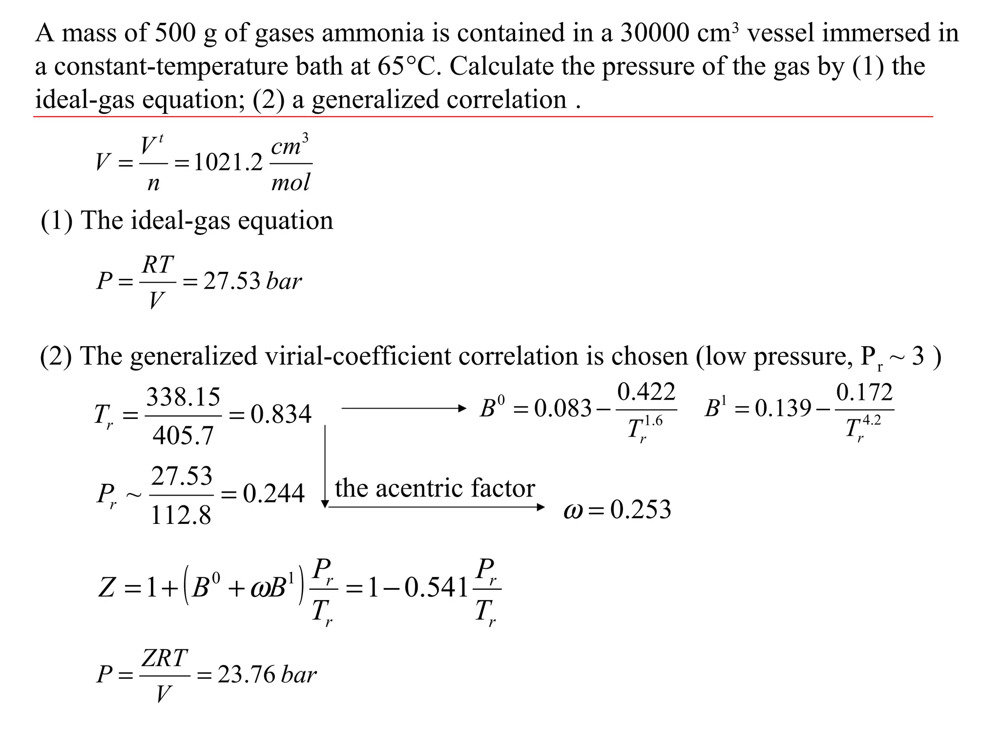 A mass of 500 g of gases ammonia is contained in a 30000 cm3
vessel immersed in
a constant-temperature bath at 65°C. Calculate the pressure of the gas by (1) the
ideal-gas equation; (2) a generalized correlation .
(1) The ideal-gas equation
bar
V
RT
P 53.27==
834.0
7.405
15.338
==rT
244.0
8.112
53.27
~ =rP
(2) The generalized virial-coefficient correlation is chosen (low pressure, Pr ~ 3 )
mol
cm
n
V
V
t 3
2.1021==
6.1
0 422.0
083.0
rT
B −= 2.4
1 172.0
139.0
rT
B −=
the acentric factor
253.0=ω
( )
r
r
r
r
T
P
T
P
BBZ 541.011 10
−=++= ω
bar
V
ZRT
P 76.23==
 