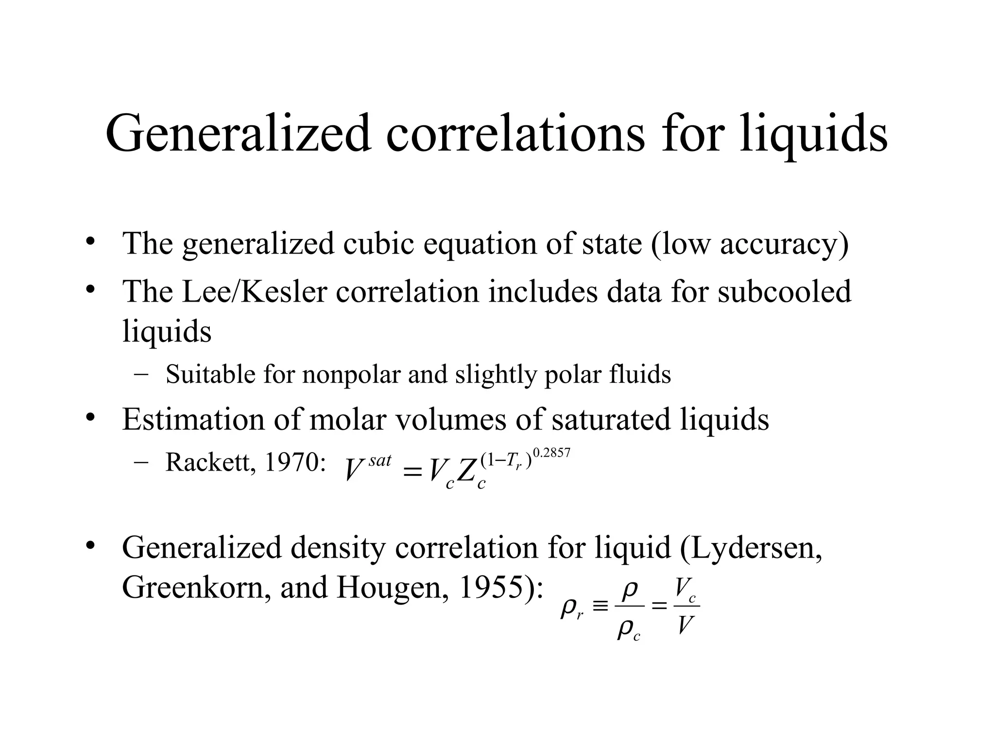 Generalized correlations for liquids
• The generalized cubic equation of state (low accuracy)
• The Lee/Kesler correlation includes data for subcooled
liquids
– Suitable for nonpolar and slightly polar fluids
• Estimation of molar volumes of saturated liquids
– Rackett, 1970:
• Generalized density correlation for liquid (Lydersen,
Greenkorn, and Hougen, 1955):
2857.0
)1( rT
cc
sat
ZVV −
=
V
Vc
c
r =≡
ρ
ρ
ρ
 