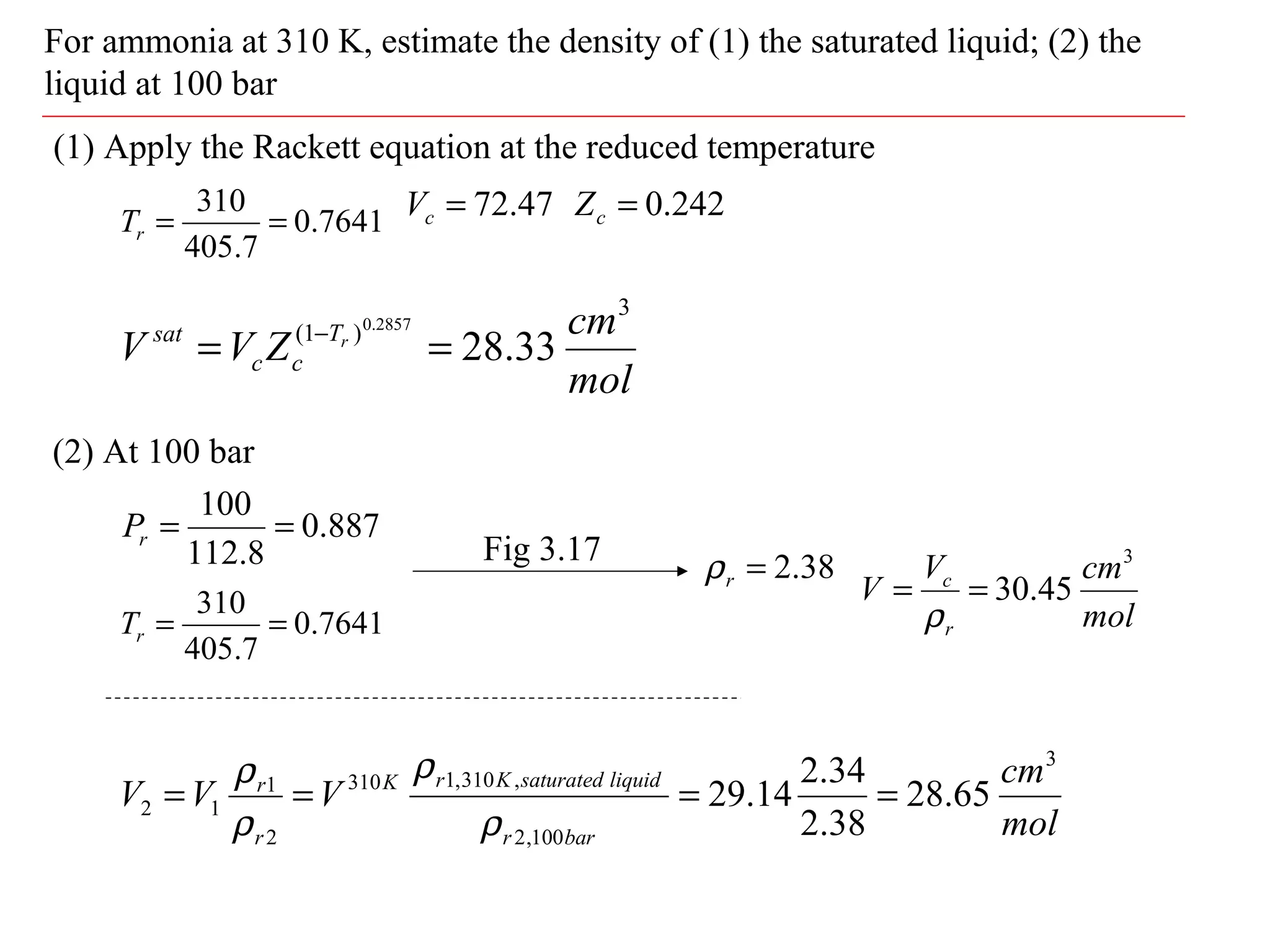 For ammonia at 310 K, estimate the density of (1) the saturated liquid; (2) the
liquid at 100 bar
(1) Apply the Rackett equation at the reduced temperature
7641.0
7.405
310
==rT
887.0
8.112
100
==rP
47.72=cV
(2) At 100 bar
242.0=cZ
mol
cm
ZVV rT
cc
sat
3
)1(
33.28
2857.0
== −
7641.0
7.405
310
==rT
38.2=rρFig 3.17
mol
cmV
V
r
c
3
45.30==
ρ
mol
cm
VVV
barr
liquidsaturatedKrK
r
r
3
100,2
,310,1310
2
1
12 65.28
38.2
34.2
14.29 ====
ρ
ρ
ρ
ρ
 