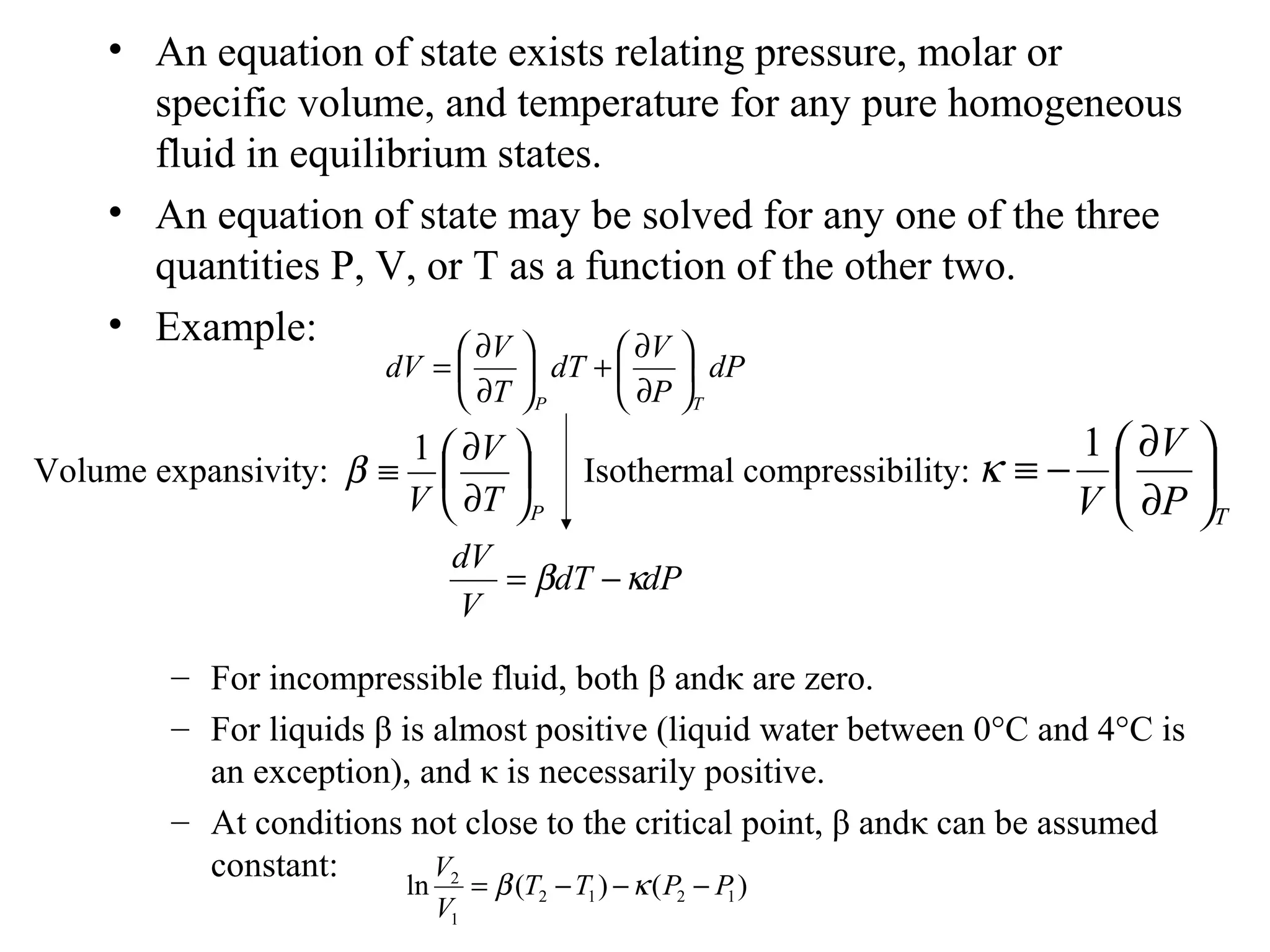 • An equation of state exists relating pressure, molar or
specific volume, and temperature for any pure homogeneous
fluid in equilibrium states.
• An equation of state may be solved for any one of the three
quantities P, V, or T as a function of the other two.
• Example:
– For incompressible fluid, both β andκ are zero.
– For liquids β is almost positive (liquid water between 0°C and 4°C is
an exception), and κ is necessarily positive.
– At conditions not close to the critical point, β andκ can be assumed
constant:
dP
P
V
dT
T
V
dV
TP






∂
∂
+





∂
∂
=
Isothermal compressibility:
TP
V
V






∂
∂
−≡
1
κVolume expansivity:
PT
V
V






∂
∂
≡
1
β
dPdT
V
dV
κβ −=
)()(ln 1212
1
2
PPTT
V
V
−−−= κβ
 
