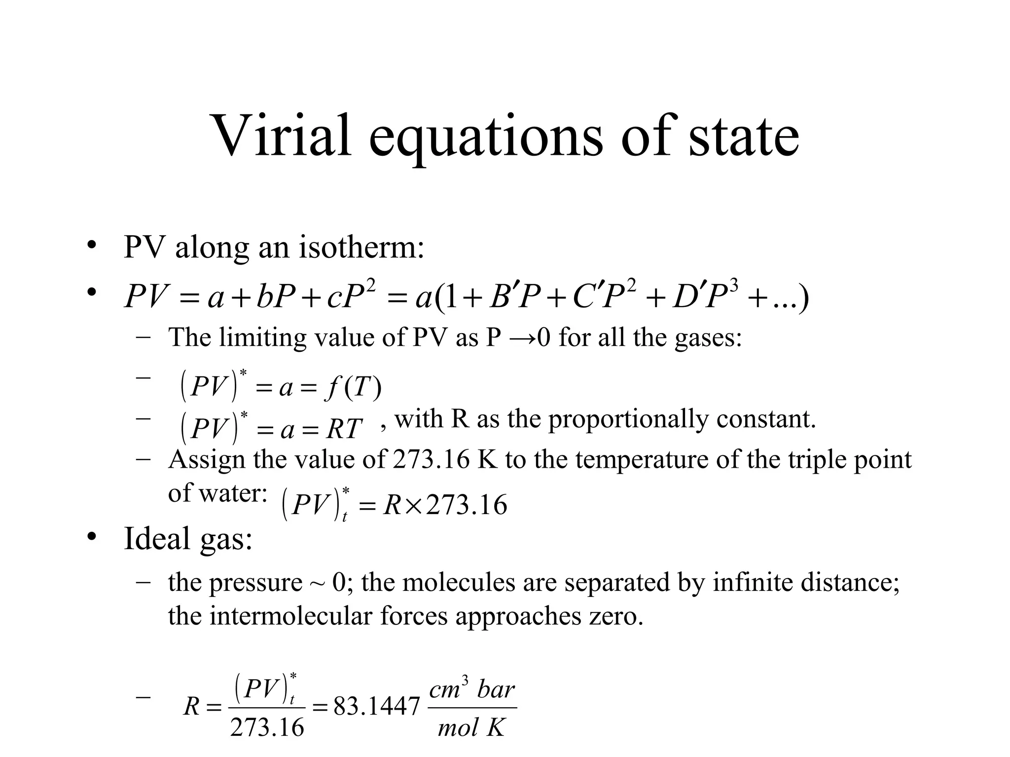 Virial equations of state
• PV along an isotherm:
•
– The limiting value of PV as P →0 for all the gases:
–
– , with R as the proportionally constant.
– Assign the value of 273.16 K to the temperature of the triple point
of water:
• Ideal gas:
– the pressure ~ 0; the molecules are separated by infinite distance;
the intermolecular forces approaches zero.
–
...)1( 322
+′+′+′+=++= PDPCPBacPbPaPV
( ) )(
*
TfaPV ==
( ) RTaPV ==
*
( ) 16.273
*
×= RPV t
( )
Kmol
barcmPV
R t
3*
1447.83
16.273
==
 