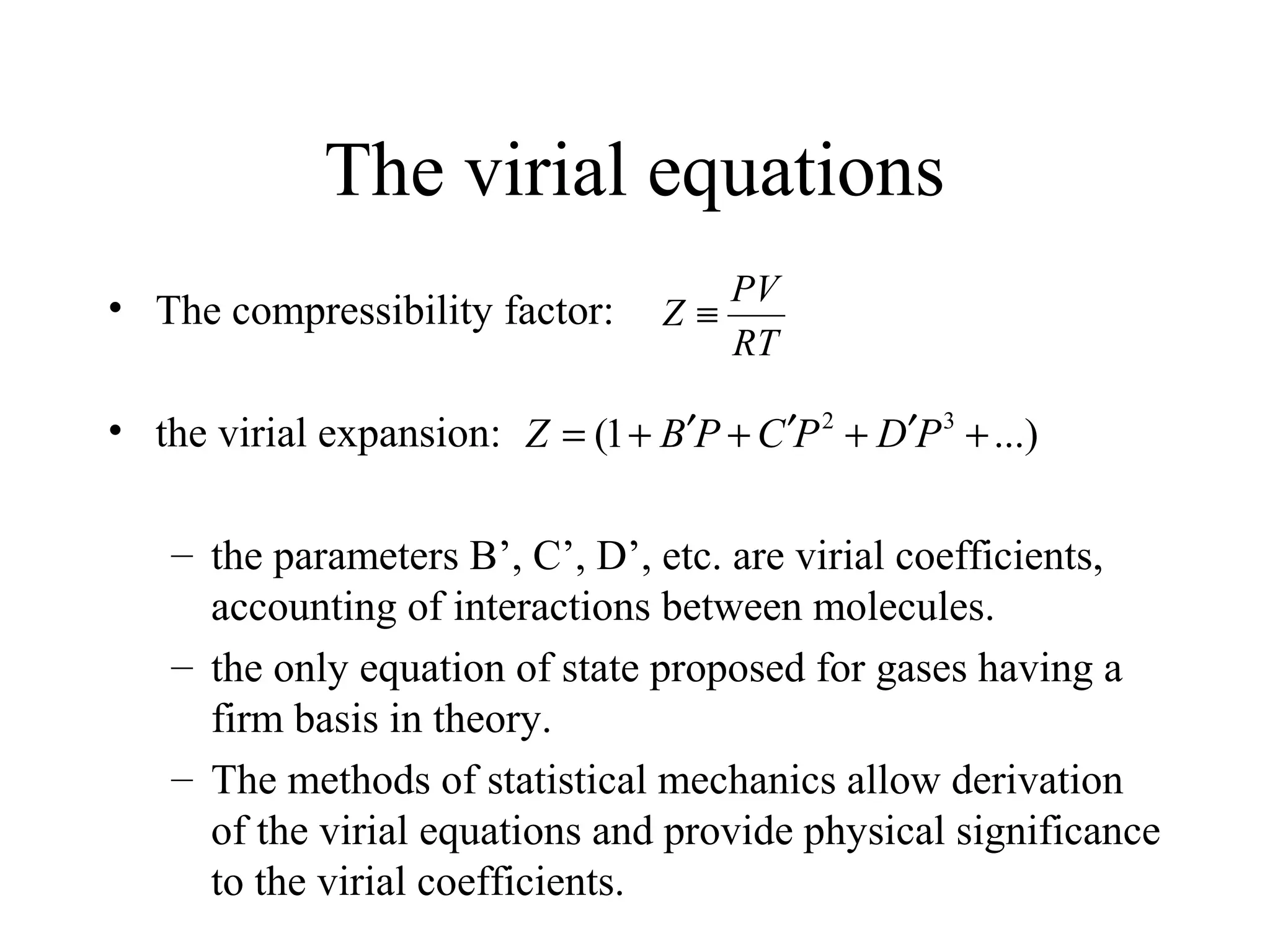 The virial equations
• The compressibility factor:
• the virial expansion:
– the parameters B’, C’, D’, etc. are virial coefficients,
accounting of interactions between molecules.
– the only equation of state proposed for gases having a
firm basis in theory.
– The methods of statistical mechanics allow derivation
of the virial equations and provide physical significance
to the virial coefficients.
...)1( 32
+′+′+′+= PDPCPBZ
RT
PV
Z ≡
 
