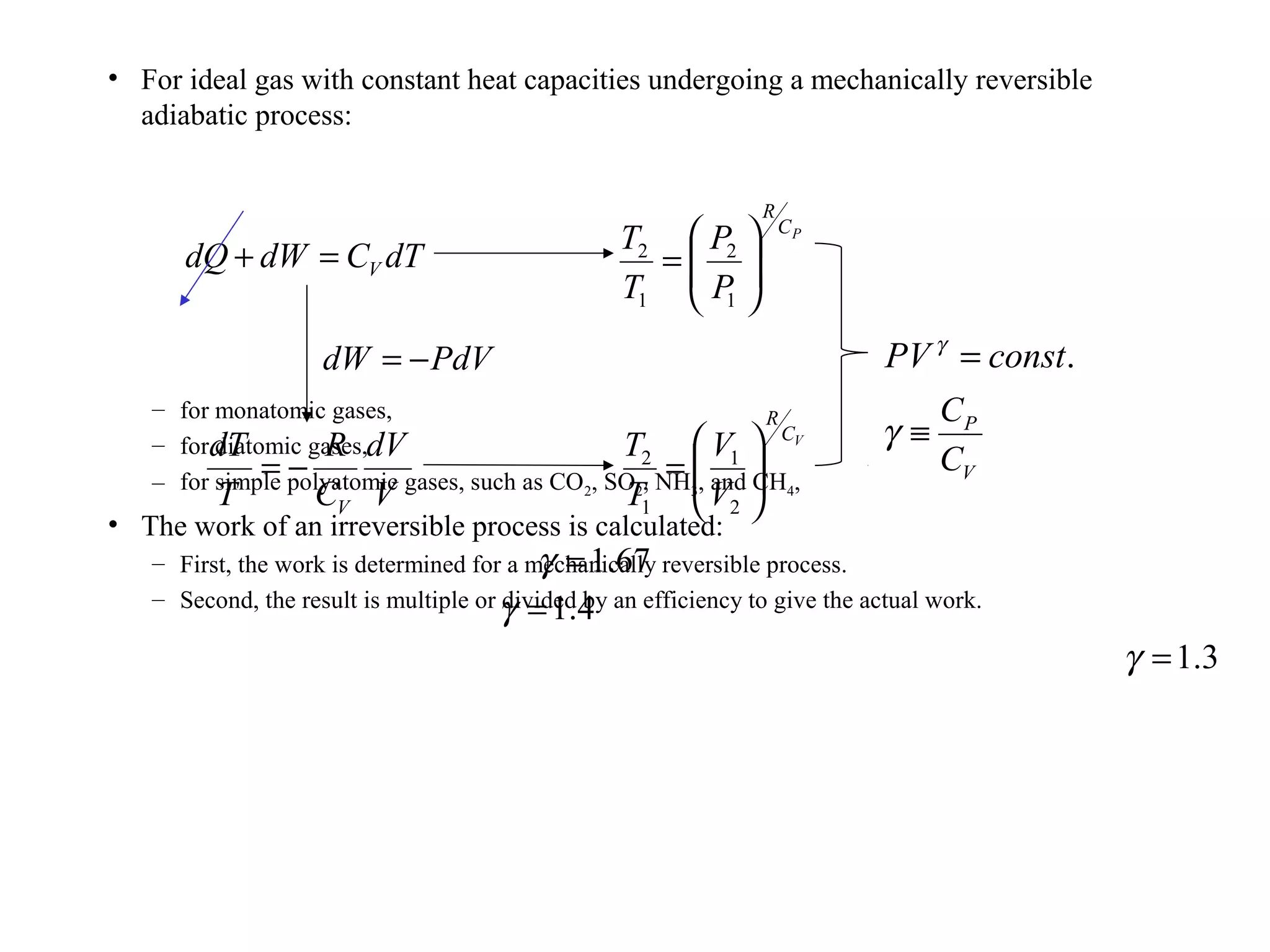 • For ideal gas with constant heat capacities undergoing a mechanically reversible
adiabatic process:
– for monatomic gases,
– for diatomic gases,
– for simple polyatomic gases, such as CO2, SO2, NH3, and CH4,
• The work of an irreversible process is calculated:
– First, the work is determined for a mechanically reversible process.
– Second, the result is multiple or divided by an efficiency to give the actual work.
.constPV =γ
V
P
C
C
≡γ
dTCdWdQ V=+
PdVdW −=
V
dV
C
R
T
dT
V
−=
PC
R
P
P
T
T






=
1
2
1
2
VC
R
V
V
T
T






=
2
1
1
2
67.1=γ
4.1=γ
3.1=γ
 