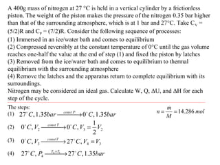 A 400g mass of nitrogen at 27 °C is held in a vertical cylinder by a frictionless
piston. The weight of the piston makes the pressure of the nitrogen 0.35 bar higher
than that of the surrounding atmosphere, which is at 1 bar and 27°C. Take CV =
(5/2)R and CP = (7/2)R. Consider the following sequence of processes:
(1) Immersed in an ice/water bath and comes to equilibrium
(2) Compressed reversibly at the constant temperature of 0°C until the gas volume
reaches one-half the value at the end of step (1) and fixed the piston by latches
(3) Removed from the ice/water bath and comes to equilibrium to thermal
equilibrium with the surrounding atmosphere
(4) Remove the latches and the apparatus return to complete equilibrium with its
surroundings.
Nitrogen may be considered an ideal gas. Calculate W, Q, ΔU, and ΔH for each
step of the cycle.
The steps:
(1)
(2)
(3)
(4)
barCbarC Pconst
35.1,035.1,27 
 →
232
2
1
,0,0 VVCVC Tconst
= → 
343 ,27,0 VVCVC Vconst
= → 
barCPC TT
35.1,27,27 14
4

 → =
mol
M
m
n 286.14==
 