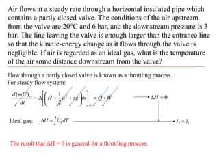 Air flows at a steady rate through a horizontal insulated pipe which
contains a partly closed valve. The conditions of the air upstream
from the valve are 20°C and 6 bar, and the downstream pressure is 3
bar. The line leaving the valve is enough larger than the entrance line
so that the kinetic-energy change as it flows through the valve is
negligible. If air is regarded as an ideal gas, what is the temperature
of the air some distance downstream from the valve?
Flow through a partly closed valve is known as a throttling process.
For steady flow system:
WQmzguH
dt
mUd
fs
cv  +=











++∆+ 2
2
1)(
0=∆H
Ideal gas: ∫=∆ dTCH P 12 TT =
The result that ΔH = 0 is general for a throttling process.
 