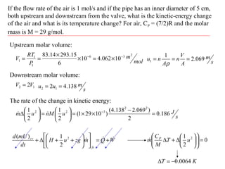 If the flow rate of the air is 1 mol/s and if the pipe has an inner diameter of 5 cm,
both upstream and downstream from the valve, what is the kinetic-energy change
of the air and what is its temperature change? For air, CP = (7/2)R and the molar
mass is M = 29 g/mol.
WQmzguH
dt
mUd
fs
cv  +=











++∆+ 2
2
1)(
Upstream molar volume:
mol
m
P
RT
V
236
1
1
1 10062.410
6
15.29314.83 −−
×=×
×
==
s
m
A
V
n
A
nu 069.2
1
1 ===
ρ
Downstream molar volume:
12 2VV =
s
muu 138.42 12 ==
The rate of the change in kinetic energy:
s
JuMnum 186.0
2
)069.2138.4(
)10291(
2
1
2
1 22
322
=
−
××=





=





∆ −

0
2
1 2
=











∆+∆ uT
M
C
m P

KT 0064.0−=∆
 