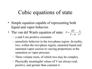 Cubic equations of state
• Simple equation capable of representing both
liquid and vapor behavior.
• The van del Waals equation of state:
– a and b are positive constants
– unrealistic behavior in the two-phase region. In reality,
two, within the two-phase region, saturated liquid and
saturated vapor coexist in varying proportions at the
saturation or vapor pressure.
– Three volume roots, of which two may be complex.
– Physically meaningful values of V are always real,
positive, and greater than constant b.
2
V
a
bV
RT
P −
−
=
 