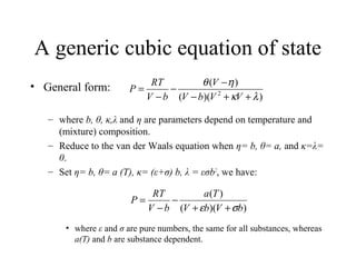 A generic cubic equation of state
• General form:
– where b, θ, κ,λ and η are parameters depend on temperature and
(mixture) composition.
– Reduce to the van der Waals equation when η= b, θ= a, and κ=λ=
0.
– Set η= b, θ= a (T), κ= (ε+σ) b, λ = εσb2
, we have:
• where ε and σ are pure numbers, the same for all substances, whereas
a(T) and b are substance dependent.
))((
)(
2
λκ
ηθ
++−
−
−
−
=
VVbV
V
bV
RT
P
))((
)(
bVbV
Ta
bV
RT
P
σε ++
−
−
=
 