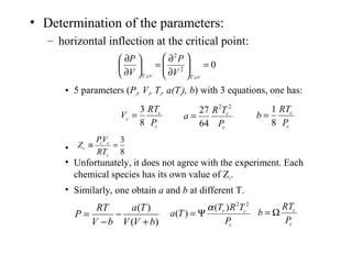 • Determination of the parameters:
– horizontal inflection at the critical point:
• 5 parameters (Pc, Vc, Tc, a(Tc), b) with 3 equations, one has:
•
• Unfortunately, it does not agree with the experiment. Each
chemical species has its own value of Zc.
• Similarly, one obtain a and b at different T.
0
;
2
2
;
=





∂
∂
=





∂
∂
crTcrT V
P
V
P
c
c
c
P
RT
V
8
3
=
c
c
P
TR
a
22
64
27
=
c
c
P
RT
b
8
1
=
8
3
=≡
c
cc
c
RT
VP
Z
)(
)(
bVV
Ta
bV
RT
P
+
−
−
=
c
cr
P
TRT
Ta
22
)(
)(
α
Ψ=
c
c
P
RT
b Ω=
 