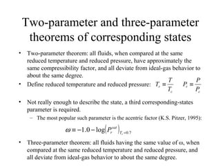 Two-parameter and three-parameter
theorems of corresponding states
• Two-parameter theorem: all fluids, when compared at the same
reduced temperature and reduced pressure, have approximately the
same compressibility factor, and all deviate from ideal-gas behavior to
about the same degree.
• Define reduced temperature and reduced pressure:
• Not really enough to describe the state, a third corresponding-states
parameter is required.
– The most popular such parameter is the acentric factor (K.S. Pitzer, 1995):
• Three-parameter theorem: all fluids having the same value of ω, when
compared at the same reduced temperature and reduced pressure, and
all deviate from ideal-gas behavior to about the same degree.
c
r
T
T
T ≡
( ) 7.0
log0.1 =
−−≡ rT
sat
rPω
c
r
P
P
P ≡
 