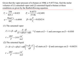 Given that the vapor pressure of n-butane at 350K is 9.4573 bar, find the molar
volumes of (1) saturated-vapor and (2) saturated-liquid n-butane at these
conditions as given by the Redlich/Kwong equation.
823.0
1.425
350
==rT 2491.0
96.37
4573.9
==rP
6048.6
)(
=
Ω
Ψ
=
r
r
T
T
q
α
026214.0=Ω=
r
r
T
P
β
(1) The saturated vapor
))((
1
σβεβ
β
ββ
++
−
−+=
ZZ
Z
qZ Z starts at Z = 1 and converges on Z = 0.8305
mol
cm
P
ZRT
V
3
2555==
(2) The saturated liquid





 −+
+++=
β
β
σβεββ
q
Z
ZZZ
1
))(( Z starts at Z = β and converges on Z = 0.04331
mol
cm
P
ZRT
V
3
3.133==
 