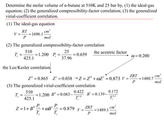 Determine the molar volume of n-butane at 510K and 25 bar by, (1) the ideal-gas
equation; (2) the generalized compressibility-factor correlation; (3) the generalized
virial-coefficient correlation.
(1) The ideal-gas equation
mol
cm
P
RT
V
3
1.1696==
(2) The generalized compressibility-factor correlation
200.1
1.425
510
==rT 659.0
96.37
25
==rP
the Lee/Kesler correlation
865.00
=Z 038.01
=Z
the acentric factor
200.0=ω
873.010
=+= ZZZ ω
mol
cm
P
ZRT
V
3
7.1480==
(3) The generalized virial-coefficient correlation
200.1
1.425
510
==rT 6.1
0 422.0
083.0
rT
B −= 2.4
1 172.0
139.0
rT
B −=
879.01 10
=++=
r
r
r
r
T
P
B
T
P
BZ ω
mol
cm
P
ZRT
V
3
1.1489==
 