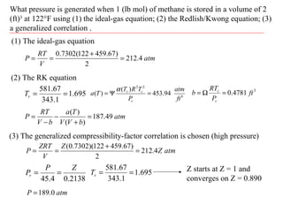 What pressure is generated when 1 (lb mol) of methane is stored in a volume of 2
(ft)3
at 122°F using (1) the ideal-gas equation; (2) the Redlish/Kwong equation; (3)
a generalized correlation .
(1) The ideal-gas equation
atm
V
RT
P 4.212
2
)67.459122(7302.0
=
+
==
(2) The RK equation
695.1
1.343
67.581
==rT
2138.04.45
ZP
Pr ==
atm
bVV
Ta
bV
RT
P 49.187
)(
)(
=
+
−
−
=
6
22
94.453
)(
)(
ft
atm
P
TRT
Ta
c
cr
=Ψ=
α 3
4781.0 ft
P
RT
b
c
c
=Ω=
(3) The generalized compressibility-factor correlation is chosen (high pressure)
atmZ
Z
V
ZRT
P 4.212
2
)67.459122)(7302.0(
=
+
==
695.1
1.343
67.581
==rT Z starts at Z = 1 and
converges on Z = 0.890
atmP 0.189=
 