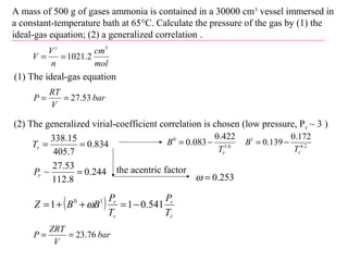 A mass of 500 g of gases ammonia is contained in a 30000 cm3
vessel immersed in
a constant-temperature bath at 65°C. Calculate the pressure of the gas by (1) the
ideal-gas equation; (2) a generalized correlation .
(1) The ideal-gas equation
bar
V
RT
P 53.27==
834.0
7.405
15.338
==rT
244.0
8.112
53.27
~ =rP
(2) The generalized virial-coefficient correlation is chosen (low pressure, Pr ~ 3 )
mol
cm
n
V
V
t 3
2.1021==
6.1
0 422.0
083.0
rT
B −= 2.4
1 172.0
139.0
rT
B −=
the acentric factor
253.0=ω
( )
r
r
r
r
T
P
T
P
BBZ 541.011 10
−=++= ω
bar
V
ZRT
P 76.23==
 