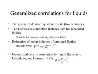 Generalized correlations for liquids
• The generalized cubic equation of state (low accuracy)
• The Lee/Kesler correlation includes data for subcooled
liquids
– Suitable for nonpolar and slightly polar fluids
• Estimation of molar volumes of saturated liquids
– Rackett, 1970:
• Generalized density correlation for liquid (Lydersen,
Greenkorn, and Hougen, 1955):
2857.0
)1( rT
cc
sat
ZVV −
=
V
Vc
c
r =≡
ρ
ρ
ρ
 