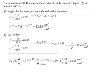 For ammonia at 310 K, estimate the density of (1) the saturated liquid; (2) the
liquid at 100 bar
(1) Apply the Rackett equation at the reduced temperature
7641.0
7.405
310
==rT
887.0
8.112
100
==rP
47.72=cV
(2) At 100 bar
242.0=cZ
mol
cm
ZVV rT
cc
sat
3
)1(
33.28
2857.0
== −
7641.0
7.405
310
==rT
38.2=rρFig 3.17
mol
cmV
V
r
c
3
45.30==
ρ
mol
cm
VVV
barr
liquidsaturatedKrK
r
r
3
100,2
,310,1310
2
1
12 65.28
38.2
34.2
14.29 ====
ρ
ρ
ρ
ρ
 