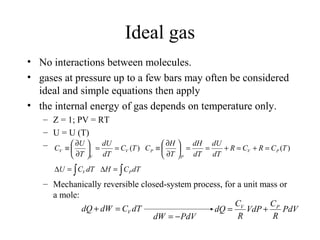 Ideal gas
• No interactions between molecules.
• gases at pressure up to a few bars may often be considered
ideal and simple equations then apply
• the internal energy of gas depends on temperature only.
– Z = 1; PV = RT
– U = U (T)
–
– Mechanically reversible closed-system process, for a unit mass or
a mole:
)(TC
dT
dU
T
U
C V
V
V ==





∂
∂
≡
∫=∆ dTCU V ∫=∆ dTCH P
)(TCRCR
dT
dU
dT
dH
T
H
C PV
P
P =+=+==





∂
∂
≡
dTCdWdQ V=+
PdVdW −=
PdV
R
C
VdP
R
C
dQ PV
+=
 