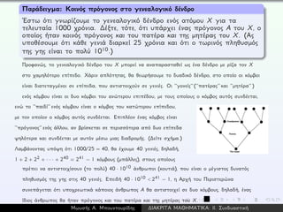 Παράδειγμα: Κοινός πρόγονος στο γενεαλογικό δένδρο
´Εστω ότι γνωρίζουμε το γενεαλογικό δένδρο ενός ατόμου X για τα
τελευταία 1000 χρόνια. ∆έξτε, τότε, ότι υπάρχει ένας πρόγονος A του X, ο
οποίος ήταν κοινός πρόγονος και του πατέρα και της μητέρας του X. (Ας
υποθέσουμε ότι κάθε γενιά διαρκεί 25 χρόνια και ότι ο τωρινός πληθυσμός
της γης είναι το πολύ 1010.)
Προφανώς, το γενεαλογικό δένδρο του X μπορεί να αναπαρασταθεί ως ένα δένδρο με ρίζα τον X
στο χαμηλότερο επίπεδο. Χάριν απλότητας, θα θεωρήσουμε το δυαδικό δένδρο, στο οποίο οι κόμβοι
είναι διατεταγμένοι σε επίπεδα, που αντιστοιχούν σε γενιές. Οι ‘‘γονείς’’ (‘‘πατέρας’’ και ‘‘μητέρα’’ )
ενός κόμβου είναι οι δυο κόμβοι του ανώτερου επιπέδου, με τους οποίους ο κόμβος αυτός συνδέεται,
ενώ το ‘‘παιδί’’ ενός κόμβου είναι ο κόμβος του κατώτερου επίπεδου,
με τον οποίον ο κόμβος αυτός συνδέεται. Επιπλέον ένας κόμβος είναι
‘‘πρόγονος’’ ενός άλλου, αν βρίσκεται σε περισσότερα από δυο επίπεδα
ψηλότερα και συνδέεται με αυτόν μέσω μιας διαδρομής. (∆είτε σχήμα.)
Λαμβάνοντας υπόψη ότι 1000/25 = 40, θα έχουμε 40 γενιές, δηλαδή,
1 + 2 + 22 + · · · + 240 = 241 − 1 κόμβους (μπάλλες), στους οποίους
πρέπει να αντιστοιχίσουν (το πολύ) 40 · 1010 άνθρωποι (κουτιά), που είναι ο μέγιστος δυνατός
πληθυσμός της γης στις 40 γενιές. Επειδή 40 · 1010 < 241 − 1, η Αρχή του Περιστερώνα
συνεπάγεται ότι υποχρεωτικά κάποιος άνθρωπος A θα αντιστοιχεί σε δυο κόμβους, δηλαδή, ένας
ίδιος άνθρωπος θα ήταν πρόγονος και του πατέρα και της μητέρας του X.
Μωυσής Α. Μπουντουρίδης ∆ΙΑΚΡΙΤΑ ΜΑΘΗΜΑΤΙΚΑ: ΙΙ. Συνδυαστική
 