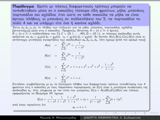 Παράδειγμα: Βρείτε με πόσους διαφορετικούς τρόπους μπορούν να
τοποθετηθούν μέσα σε n σακούλες τέσσερα είδη φρούτων, μήλα, μπανάνες,
πορτοκάλια και αχλάδια, έτσι ώστε σε κάθε σακούλα τα μήλα να είναι
άρτιου πλήθους, οι μπανάνες σε πολλαπλάσιο του 5, τα πορτοκάλια το
πολύ 4 και να υπάρχει είτε ένα ή κανένα αχλάδι.
´Εστω an, bn, cn, dn το πλήθος των επιλογών για τα μήλα, μπανάνες, πορτοκάλια, αχλάδια
(αντιστοίχως) μέσα στις n σακούλες. Προφανώς, θέτοντας A = {n ∈ N: n άρτιο},
B = {n ∈ N: n πολλαπλάσιο του 5}, C = {0, 1, . . . , 40}, D = {0, 1}, οι τέσσερις ακολουθίες αυτές
ορίζονται ως an = χA(n), bn = χB(n), cn = χC(n), dn = χD(n). Αν λοιπόν A(x), B(x), C(x), D(x) είναι οι
αντίστοιχες γεννήτριες συναρτήσεις των ακολουθιών an, bn, cn, dn, τότε έχουμε (από τον ορισμό τους):
A(x) =
∞
n=0
x2n =
1
1 − x2
,
B(x) =
∞
n=0
x5n =
1
1 − x5
,
C(x) =
4
n=0
xn = 1 + x + x2 + x3 + x4 =
1 − x5
1 − x
,
D(x) =
1
n=0
xn = 1 + x.
Επιπλέον, συμβολίζοντας με en το ζητούμενο πλήθος των διαφορετικών τρόπων τοποθέτησης των 4
φρούτων στις n σακούλες με τους παραπάνω περιορισμούς, αν E(x) είναι η γεννήτρια συνάρτηση της
ακολουθίας en, τότε, σύμφωνα με τον τύπο του γινομένου, E(x) = A(x)B(x)C(x)D(x) και τελικώς
εφαρμόζοντας το Θεώρημα 49, έχουμε:
E(x) =
1
1 − x2
1
1 − x5
1 − x5
1 − x
(1 + x) =
1
(1 − x)2
=
∞
n=0
(n + 1)xn,
από όπου προκύπτει ότι
en = n + 1.
Μωυσής Α. Μπουντουρίδης ∆ΙΑΚΡΙΤΑ ΜΑΘΗΜΑΤΙΚΑ: ΙΙ. Συνδυαστική
 
