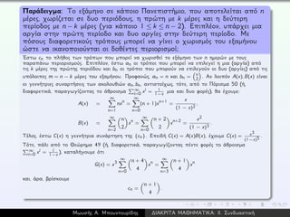 Παράδειγμα: Το εξάμηνο σε κάποιο Πανεπιστήμιο, που αποτελείται από n
μέρες, χωρίζεται σε δυο περιόδους, η πρώτη με k μέρες και η δεύτερη
περίοδος με n − k μέρες (για κάποιο 1 ≤ k ≤ n − 2). Επιπλέον, υπάρχει μια
αργία στην πρώτη περίοδο και δυο αργίες στην δεύτερη περίοδο. Με
πόσους διαφορετικούς τρόπους μπορεί να γίνει ο χωρισμός του εξαμήνου
ώστε να ικανοποιούνται οι δοθέντες περιορισμοί;
´Εστω cn το πλήθος των τρόπων που μπορεί να χωρισθεί το εξάμηνο των n ημερών με τους
παραπάνω περιορισμούς. Επιπλέον, έστω an οι τρόποι που μπορεί να επιλεγεί η μια (αργία) από
τις k μέρες της πρώτης περιόδου και bn οι τρόποι που μπορούν να επιλεγούν οι δυο (αργίες) από τις
υπόλοιπες m = n − k μέρες του εξαμήνου. Προφανώς, an = n και bn = n
2 . Αν λοιπόν A(x), B(x) είναι
οι γεννήτριες συναρτήσεις των ακολουθιών an, bn, αντιστοίχως, τότε, από το Πόρισμα 50 (ή,
διαφορετικά, παραγωγίζοντας το άθροισμα ∞
i=0 xi = 1
1−x μια και δυο φορές), θα έχουμε:
A(x) =
∞
n=1
nxn =
∞
n=0
(n + 1)xn+1 =
x
(1 − x)2
,
B(x) =
∞
n=2
n
2
xn =
∞
n=0
n + 2
2
xn+2 =
x2
(1 − x)3
.
Τέλος, έστω C(x) η γεννήτρια συνάρτηση της {cn}. Επειδή C(x) = A(x)B(x), έχουμε C(x) = x3
(1−x)5 .
Τότε, πάλι από το Θεώρημα 49 (ή, διαφορετικά, παραγωγίζοντας πέντε φορές το άθροισμα
∞
i=0 xi = 1
1−x ), καταλήγουμε ότι
G(x) = x3
∞
n=0
n + 4
4
xn =
∞
n=3
n + 1
4
xn
και, άρα, βρίσκουμε
cn =
n + 1
4
.
Μωυσής Α. Μπουντουρίδης ∆ΙΑΚΡΙΤΑ ΜΑΘΗΜΑΤΙΚΑ: ΙΙ. Συνδυαστική
 