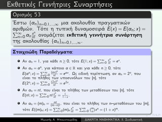 Εκθετικές Γεννήτριες Συναρτήσεις
Ορισμός 53
´Εστω {an}n=0,1,...,∞ μια ακολουθία πραγματικών
αριθμών. Τότε η τυπική δυναμοσειρά E(x) = E(an; x) =
∞
n=0 an
xn
n! ονομάζεται εκθετική γεννήτρια συνάρτηση
της ακολουθίας {an}n=0,1,...,∞.
Στοιχειώδη Παραδείγματα:
Αν an = 1, για κάθε n ≥ 0, τότε E(1; x) = ∞
n=0
xn
n!
= ex.
Αν an = an, για κάποιο a ∈ R και για κάθε n ≥ 0, τότε
E(an; x) = ∞
n=0
(ax)n
n!
= eax. Ως ειδική περίπτωση, αν an = 2n, που
είναι το πλήθος των υποσυνόλων του [n], τότε
E(2n; x) = ∞
n=0
(2x)n
n!
= e2x.
Αν an = n!, που είναι το πλήθος των μεταθέσεων του [n], τότε
E(n!; x) = ∞
n=0 n! xn
n!
= 1
1−x .
Αν an = (m)n = m!
(m−n)!
, που είναι το πλήθος των n–μεταθέσεων του [m],
τότε E((m)n; x) = ∞
n=0(m)n
xn
n!
= m
n=0
m
n xn = (1 + x)m.
Μωυσής Α. Μπουντουρίδης ∆ΙΑΚΡΙΤΑ ΜΑΘΗΜΑΤΙΚΑ: ΙΙ. Συνδυαστική
 