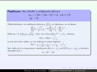 Παράδειγμα: Να επιλυθεί η αναδρομική εξίσωση
an+1 = 2(n + 1)an + (n + 1)!, για n ≥ 0,
a0 = 0.
Πολλαπλασιάζουμε την αναδρομική εξίσωση με xn+1
(n+1)!
και αθροίζουμε, για να βρούμε
∞
n=0
an+1
xn+1
(n + 1)!
= 2x
∞
n=0
an
xn
n!
+
∞
n=0
xn+1.
Καθώς a0 = 0, ∞
n=0 an+1
xn+1
(n+1)!
= E(x), ενώ επίσης ∞
n=0 xn+1 = x
1−x , παίρνουμε
E(x) = 2xE(x) +
x
1 − x
ή, μετά από απλές πράξεις για την ανάλυση σε μερικά κλάσματα,
E(x) =
x
(1 − x)(1 − 2x)
=
1
1 − 2x
−
1
1 − x
.
´Αρα, καθώς από τα προηγούμενα παραδείγματα E(n!; x) = 1
1−x και E(2nn!; x) = 1
1−2x , η ζητούμενη
ακολουθία είναι η
an = (2n − 1)n!.
Μωυσής Α. Μπουντουρίδης ∆ΙΑΚΡΙΤΑ ΜΑΘΗΜΑΤΙΚΑ: ΙΙ. Συνδυαστική
 