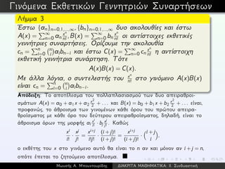 Γινόμενα Εκθετικών Γεννητριών Συναρτήσεων
Λήμμα 3
´Εστω {an}n=0,1,...,∞,{bn}n=0,1,...,∞ δυο ακολουθίες και έστω
A(x) =
∞
n=0 an
xn
n! ,B(x) =
∞
n=0 bn
xn
n! οι αντίστοιχες εκθετικές
γεννήτριες συναρτήσεις. Ορίζουμε την ακολουθία
cn =
n
i=0
n
i aibn−i και έστω C(x) =
∞
n=0 cn
xn
n! η αντίστοιχη
εκθετική γεννήτρια συνάρτηση. Τότε
A(x)B(x) = C(x).
Με άλλα λόγια, ο συντελεστής του xn
n! στο γινόμενο A(x)B(x)
είναι cn =
n
i=0
n
i aibn−i.
Απόδειξη: Το αποτέλεσμα του πολλαπλασιασμού των δυο απειραθροι-
σμάτων A(x) = a0 + a1x + a2
x2
2 + ... και B(x) = b0 + b1x + b2
x2
2 + ... είναι,
προφανώς, το άθροισμα των γινομένων κάθε όρου του πρώτου απειρα-
θροίσματος με κάθε όρο του δεύτερου απειραθροίσματος, δηλαδή, είναι το
άθροισμα όρων της μορφής ai
xi
i!
· bj
xj
j!
. Καθώς
xi
i!
·
xj
j!
=
xi+j
i!j!
·
(i + j)!
(i + j)!
=
xi+j
(i + j)!
·
i + j
i
,
ο εκθέτης του x στο γινόμενο αυτό θα είναι το n αν και μόνον αν i + j = n,
οπότε έπεται το ζητούμενο αποτέλεσμα.
Μωυσής Α. Μπουντουρίδης ∆ΙΑΚΡΙΤΑ ΜΑΘΗΜΑΤΙΚΑ: ΙΙ. Συνδυαστική
 