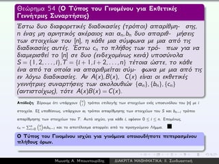 Θεώρημα 54 (Ο Τύπος του Γινομένου για Εκθετικές
Γεννήτριες Συναρτήσεις)
´Εστω δυο διαφορετικές διαδικασίες (τρόποι) απαρίθμη- σης,
n ένας μη αρνητικός ακέραιος και an,bn δυο απαριθ- μήσεις
των στοιχείων του [n], η κάθε μια σύμφωνα με μια από τις
διαδικασίες αυτές. ´Εστω cn το πλήθος των τρό- πων για να
διαμερισθεί το [n] σε δυο (ενδεχομένως κενά) υποσύνολα
S = {1,2,...,i},T = {i + 1,i + 2,...,n} τέτοια ώστε, το κάθε
ένα από τα οποία να απαριθμείται σύμ- φωνα με μια από τις
εν λόγω διαδικασίες. Αν A(x),B(x), C(x) είναι οι εκθετικές
γεννήτριες συναρτήσεις των ακολουθιών {an},{bn},{cn}
(αντιστοίχως), τότε A(x)B(x) = C(x).
Απόδειξη: Ξέρουμε ότι υπάρχουν n
i τρόποι επιλογής των στοιχείων ενός υποσυνόλου του [n] με i
στοιχεία. Εξ υποθέσεως, υπάρχουν ai τρόποι απαρίθμησης των στοιχείων του S και bn−i τρόποι
απαρίθμησης των στοιχείων του T. Αυτό ισχύει, για κάθε i, εφόσον 0 ≤ i ≤ n. Επομένως,
cn = n
i=0
n
i aibn−i και το αποτέλεσμα απορρέει από το προηγούμενο Λήμμα.
Ο Τύπος του Γινομένου ισχύει για γινόμενα οποιουδήποτε πεπερασμένου
πλήθους όρων.
Μωυσής Α. Μπουντουρίδης ∆ΙΑΚΡΙΤΑ ΜΑΘΗΜΑΤΙΚΑ: ΙΙ. Συνδυαστική
 