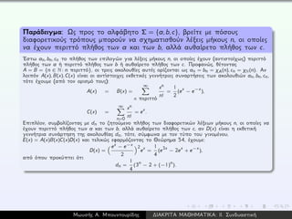 Παράδειγμα: Ως προς το αλφάβητο Σ = {a,b,c}, βρείτε με πόσους
διαφορετικούς τρόπους μπορούν να σχηματισθούν λέξεις μήκους n, οι οποίες
να έχουν περιττό πλήθος των a και των b, αλλά αυθαίρετο πλήθος των c.
´Εστω an, bn, cn το πλήθος των επιλογών για λέξεις μήκους n, οι οποίες έχουν (αντιστοίχως) περιττό
πλήθος των a ή περιττό πλήθος των b ή αυθαίρετο πλήθος των c. Προφανώς, θέτοντας
A = B = {n ∈ N: n περιττό}, οι τρεις ακολουθίες αυτές ορίζονται ως an = bn = χA(n), cn = χN(n). Αν
λοιπόν A(x), B(x), C(x) είναι οι αντίστοιχες εκθετικές γεννήτριες συναρτήσεις των ακολουθιών an, bn, cn,
τότε έχουμε (από τον ορισμό τους):
A(x) = B(x) =
∞
n περιττό
xn
n!
=
1
2
(ex − e−x),
C(x) =
∞
n=0
xn
n!
= ex.
Επιπλέον, συμβολίζοντας με dn το ζητούμενο πλήθος των διαφορετικών λέξεων μήκους n, οι οποίες να
έχουν περιττό πλήθος των a και των b, αλλά αυθαίρετο πλήθος των c, αν D(x) είναι η εκθετική
γεννήτρια συνάρτηση της ακολουθίας dn, τότε, σύμφωνα με τον τύπο του γινομένου,
E(x) = A(x)B(x)C(x)D(x) και τελικώς εφαρμόζοντας το Θεώρημα 54, έχουμε:
D(x) =
ex − e−x
2
2
ex =
1
4
(e3x − 2ex + e−x),
από όπου προκύπτει ότι
dn =
1
4
(3n − 2 + (−1)
n).
Μωυσής Α. Μπουντουρίδης ∆ΙΑΚΡΙΤΑ ΜΑΘΗΜΑΤΙΚΑ: ΙΙ. Συνδυαστική
 