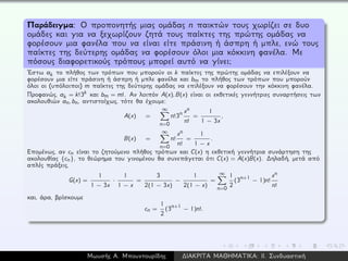 Παράδειγμα: Ο προπονητής μιας ομάδας n παικτών τους χωρίζει σε δυο
ομάδες και για να ξεχωρίζουν ζητά τους παίκτες της πρώτης ομάδας να
φορέσουν μια φανέλα που να είναι είτε πράσινη ή άσπρη ή μπλε, ενώ τους
παίκτες της δεύτερης ομάδας να φορέσουν όλοι μια κόκκινη φανέλα. Με
πόσους διαφορετικούς τρόπους μπορεί αυτό να γίνει;
´Εστω ak το πλήθος των τρόπων που μπορούν οι k παίκτες της πρώτης ομάδας να επιλέξουν να
φορέσουν μια είτε πράσινη ή άσπρη ή μπλε φανέλα και bm το πλήθος των τρόπων που μπορούν
όλοι οι (υπόλοιποι) m παίκτες της δεύτερης ομάδας να επιλέξουν να φορέσουν την κόκκινη φανέλα.
Προφανώς, ak = k!3k και bm = m!. Αν λοιπόν A(x), B(x) είναι οι εκθετικές γεννήτριες συναρτήσεις των
ακολουθιών an, bn, αντιστοίχως, τότε θα έχουμε:
A(x) =
∞
n=0
n!3n xn
n!
=
1
1 − 3x
,
B(x) =
∞
n=0
n!
xn
n!
=
1
1 − x
.
Επομένως, αν cn είναι το ζητούμενο πλήθος τρόπων και C(x) η εκθετική γεννήτρια συνάρτηση της
ακολουθίας {cn}, το θεώρημα του γινομένου θα συνεπάγεται ότι C(x) = A(x)B(x). ∆ηλαδή, μετά από
απλές πράξεις,
G(x) =
1
1 − 3x
·
1
1 − x
=
3
2(1 − 3x)
−
1
2(1 − x)
=
∞
n=0
1
2
(3n+1 − 1)n!
xn
n!
και, άρα, βρίσκουμε
cn =
1
2
(3n+1 − 1)n!.
Μωυσής Α. Μπουντουρίδης ∆ΙΑΚΡΙΤΑ ΜΑΘΗΜΑΤΙΚΑ: ΙΙ. Συνδυαστική
 